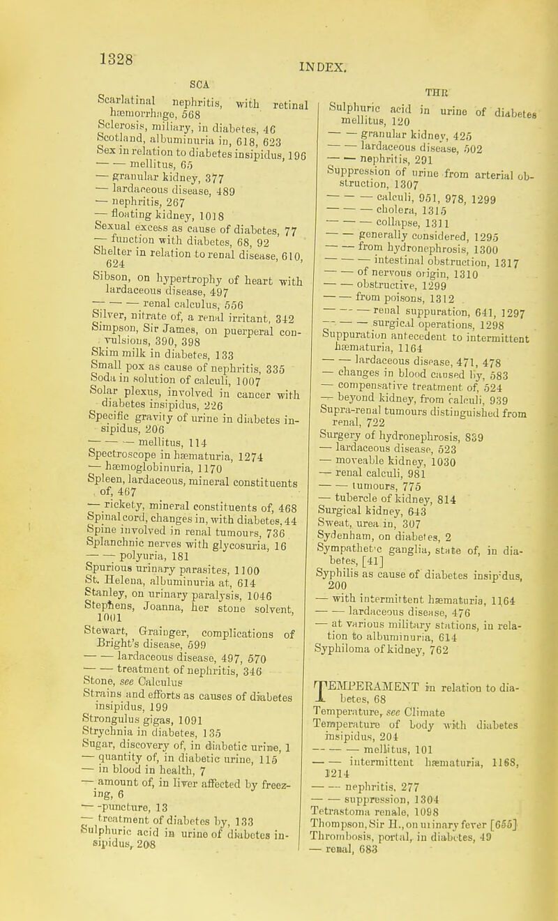 INDEX, SCA Scarlatinal nephritis, with retinal hajmorrhiige, 568 Sclerosis, miliary, in diabetes, 46 Scotland, albuminuria in, 618, 623 Sex in relation to diabetes insipidus, 196 mellitus, 65 — granular kidney, 377 — lardafieous disease, 489 — nephritis, 267 — floating kidney, 1018 Sexual excess as cause of diabetes, 77 — function with diabetes, 68, 92 Shelter in relation to renal disease, 610 624 ' Sibson, on hypertrophy of heart -with lardaceous disease, 497 ~ — renal calculus, 656 Silver, nitrate of, a renal irritant, 342 Simpson, Sir James, on puerperal con- vulsions, 390, 398 Skim milk in diabetes, 133 Small pox as cause of nephritis, 335 Soda in solution of calculi, 1007 Solar plexus, involved in cancer with ^ diabetes insipidus, 226 Specific gravity of urine in diabetes in- sipidus, 206 — mellitus, 114 Spectroscope in haamaturia, 1274 ■— hffimoglobinuria, 1170 Spleen, lardaceous, mineral constituents of, 467 — rickety, mineral constituents of, 468 Spinal cord, changes in, with diabetes. 44 Spine involved in renal tumours, 736 Splanchnic nerves with glycosuria, 16 polyuria, 181 Spurious urinary parasites, 1100 St. Helena, albuminuria at, 614 Stanley, on urinary paralysis, 1046 Stephens, Joanna, her stone solvent 1001 Stewart, Graiuger, complications of Bright's disease, 699 lardaceous disease, 497, 670 treatment of nephritis, 346 Stone, see Calculus Strains and efforts as causes of diabetes insipidus, 199 Strongulus gigas, 1091 Strychnia in diabetes, 135 Sugar, discovery of, in diabetic urii»e, 1 — quantity of, in diabetic urine, 115 — in blood in health, 7 — amount of, in liver affected by freez- ing, 6 puncture, 13 — treatment of diabetes by, 133 Sulphuric acid in urine of diabetes in- sipidus, 208 urine of diabetes THR Sulphuric acid in mellitus, 120 granular kidney, 426 ■ lardaceous disease, 502 nephritis, 201 Suppression of urine from arterial ob- struction, 1307 calculi, 951, 978, 1299 cholera, 1315 collapse, 1311 generally considered, 1295 from hydronephrosis, 1300 intestinal obstruction, 1317 of nervous origin, 1310 obstructive, 1299 from jxiisons, 1312 renal suppuration, 641, 1297 ~' surgical operarions, 1298 Suppuration antecedent to intermittent hiematuria, 1164 lardaceous disease, 471, 478 — changes in blood caosed by, 583 — compensative treatment of, 524 — beyond kidney, fi'om ralculi, 939 Supra-renal tumours distinguished from renal, 722 Surgery of hydronephrosis, 839 — lardaceous disease, 523 — moveable kidney, 1030 • renal calculi, 981 — tumours, 775 — tubercle of kidney, 814 Surgical kidney, 643 Sweat, urea in, 307 Sydenham, on diabetes, 2 Sympathetic ganglia, stnte of, in dia- betes, [41] Syphilis as cause of diabetes insipidus. 200 ^ — with intermittent hematuria, 1164 lardaceous disease, 476 — at various military stations, iu rela- tion to albuminuria, 614 Syphiloma of kidney, 762 TEMPERAMENT in reLation to dia- betes, 68 Temperature,, sec Climate Temperature of body with diabetes insipidus, 204 mellitus, 101 intermittent hematuria, 1168, 11214 nephritis, 277 suppression, 1304 Tetrnstoma renale, 1098 Thompson,Sir n.,on uiinary fever [655J Thrombosis, portal, in diabetes, 49 — renal, 683