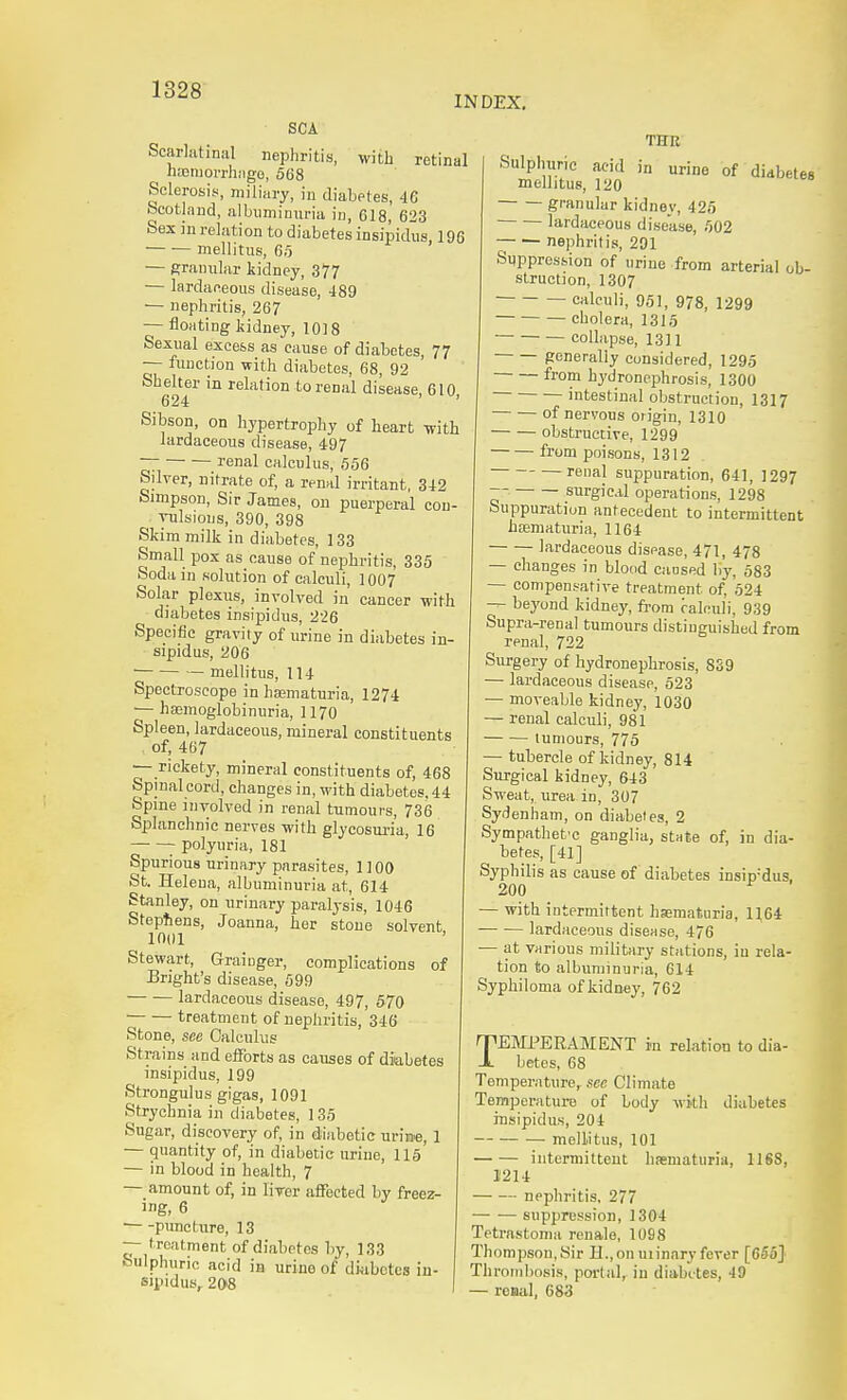 INDEX, SCA Scarlatinal nephritis, with retinal hajmorrhiige, 568 Sclerosis, miliary, in diabetes, 46 Scotland, albuminuria in, 618, 623 Sex in relation to diabetes insipidus, 196 mellitus, 65 — granular kidney, 377 — lardafieous disease, 489 — nephritis, 267 — floating kidney, 1018 Sexual excess as cause of diabetes, 77 — function with diabetes, 68, 92 Shelter in relation to renal disease, 610 624 ' Sibson, on hypertrophy of heart -with lardaceous disease, 497 ~ — renal calculus, 656 Silver, nitrate of, a renal irritant, 342 Simpson, Sir James, on puerperal con- vulsions, 390, 398 Skim milk in diabetes, 133 Small pox as cause of nephritis, 335 Soda in solution of calculi, 1007 Solar plexus, involved in cancer with ^ diabetes insipidus, 226 Specific gravity of urine in diabetes in- sipidus, 206 — mellitus, 114 Spectroscope in haamaturia, 1274 ■— hffimoglobinuria, 1170 Spleen, lardaceous, mineral constituents of, 467 — rickety, mineral constituents of, 468 Spinal cord, changes in, with diabetes. 44 Spine involved in renal tumours, 736 Splanchnic nerves with glycosuria, 16 polyuria, 181 Spurious urinary parasites, 1100 St. Helena, albuminuria at, 614 Stanley, on urinary paralysis, 1046 Stephens, Joanna, her stone solvent 1001 Stewart, Graiuger, complications of Bright's disease, 699 lardaceous disease, 497, 670 treatment of nephritis, 346 Stone, see Calculus Strains and efforts as causes of diabetes insipidus, 199 Strongulus gigas, 1091 Strychnia in diabetes, 135 Sugar, discovery of, in diabetic urii»e, 1 — quantity of, in diabetic urine, 115 — in blood in health, 7 — amount of, in liver affected by freez- ing, 6 puncture, 13 — treatment of diabetes by, 133 Sulphuric acid in urine of diabetes in- sipidus, 208 urine of diabetes THR Sulphuric acid in mellitus, 120 granular kidney, 426 ■ lardaceous disease, 502 nephritis, 201 Suppression of urine from arterial ob- struction, 1307 calculi, 951, 978, 1299 cholera, 1315 collapse, 1311 generally considered, 1295 from hydronephrosis, 1300 intestinal obstruction, 1317 of nervous origin, 1310 obstructive, 1299 from jxiisons, 1312 renal suppuration, 641, 1297 ~' surgical operarions, 1298 Suppuration antecedent to intermittent hiematuria, 1164 lardaceous disease, 471, 478 — changes in blood caosed by, 583 — compensative treatment of, 524 — beyond kidney, fi'om ralculi, 939 Supra-renal tumours distinguished from renal, 722 Surgery of hydronephrosis, 839 — lardaceous disease, 523 — moveable kidney, 1030 • renal calculi, 981 — tumours, 775 — tubercle of kidney, 814 Surgical kidney, 643 Sweat, urea in, 307 Sydenham, on diabetes, 2 Sympathetic ganglia, stnte of, in dia- betes, [41] Syphilis as cause of diabetes insipidus. 200 ^ — with intermittent hematuria, 1164 lardaceous disease, 476 — at various military stations, iu rela- tion to albuminuria, 614 Syphiloma of kidney, 762 TEMPERAMENT in reLation to dia- betes, 68 Temperature,, sec Climate Temperature of body with diabetes insipidus, 204 mellitus, 101 intermittent hematuria, 1168, 11214 nephritis, 277 suppression, 1304 Tetrnstoma renale, 1098 Thompson,Sir n.,on uiinary fever [655J Thrombosis, portal, in diabetes, 49 — renal, 683