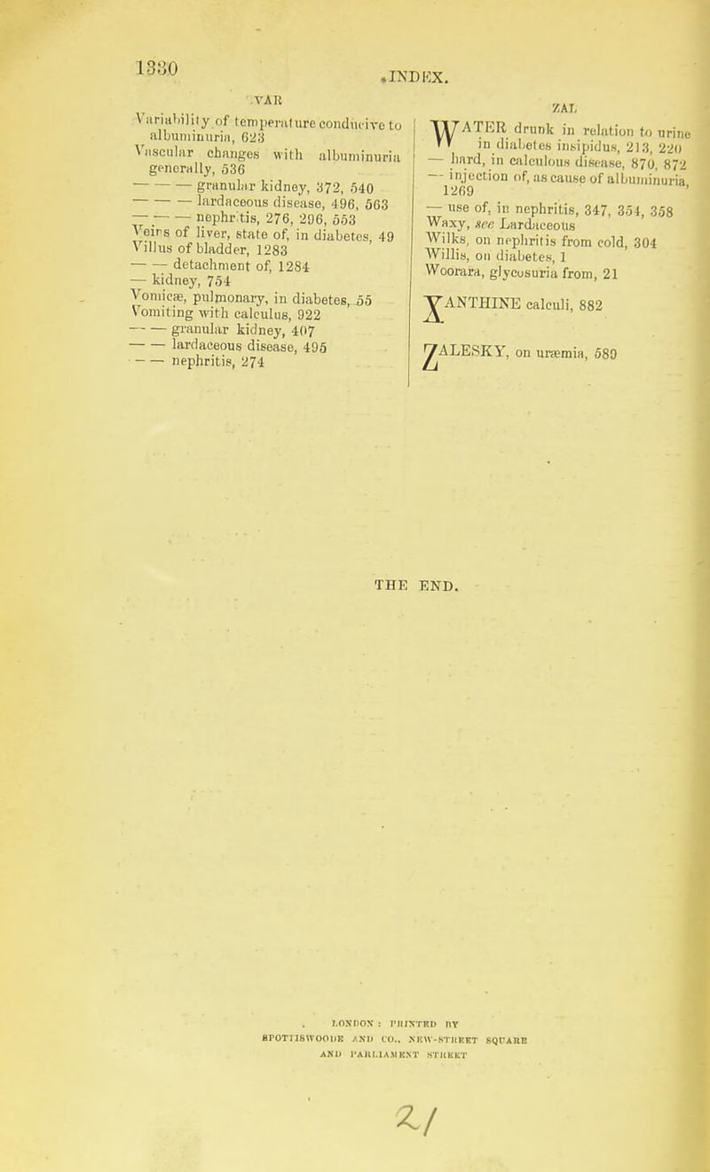 188.0 • INDKX. VAR Viirialiiliiy of temperulure conducive to albuiiiiiinriii, 623 Viisciiliir chiinges with albuminuria generally, 536 granular kidney, 372, 540 lardaceous disease, 496, 663 — nei3hr;tis, 276, 206, 663 Veins of liver, state of, in diabetes, 49 Villus of bladder, 1283 detachment of, 1284 — kidney, 754 Vomicae, pulmonary, in diabetes,^-55 Vomiting with calculus, 922 granular kidney, 4(17 lardaceous disease, 495 nephritis, 274 ZAT. WATER drunk in relation U> urine in diabeles insipidus, 213, 220 — hard, in calculous disease, 870, 872 — injection of, as cause of albuniii'iuria 1269 — use of, iu nephritis, 347, 354, 358 Waxy, xee Lardaceous Wilks, on nephritis from cold, 304 Willis, on diabetes, 1 Wcorara, glycusuria from, 21 yANTHINE calculi, 882 ^ALESKY, on uraemia, 589 THE END. I.ONIIOX : riUXTKD nv BrOTilSlVOOlIK AND 10.. XmV-STIIHKT SQrAUE AND I'AKLIAMBNT STilKKT
