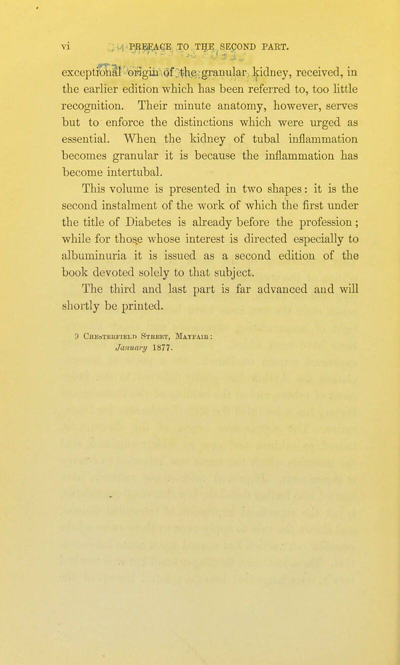 exceptfo^Qal ' Grigm .Qf ;-the,g kidney, received, in the earlier edition which has been referred to, too httle recognition. Their minute anatomy, however, serves but to enforce the distinctions which were urged as essential. When the kidney of tubal inflammation becomes granular it is because the inflammation has become intertubal. This volume is presented in two shapes: it is the second instalment of the work of which the first under the title of Diabetes is already before the profession; while for those whose interest is directed especially to albuminuria it is issued as a second edition of the book devoted solely to that subject. The third and last part is far advanced and will shortly be printed. 9 Cheotebfielti Stebet, Matfaib: January 1877-