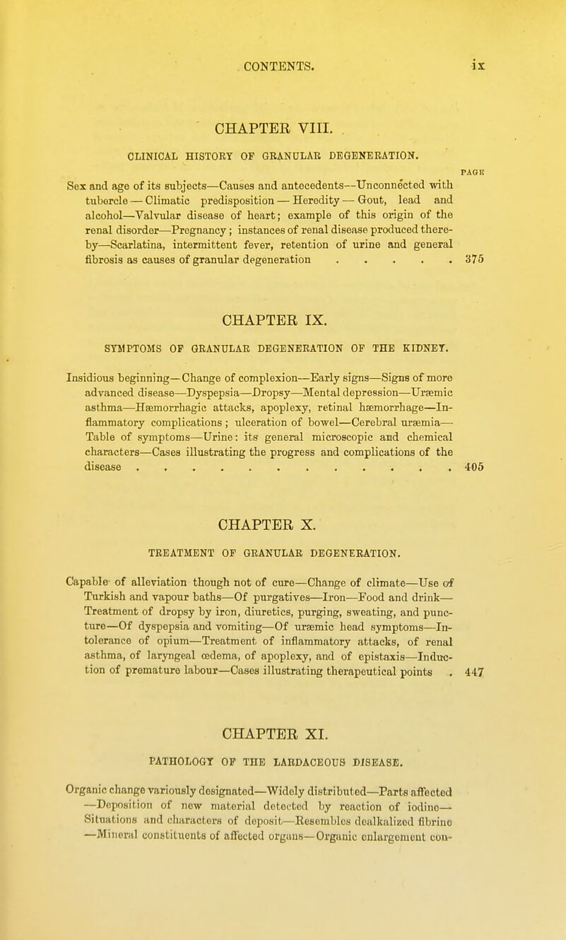 CHAPTER VIII. CLINICAL HISTORY OF GRANULAR DEGENERATION. PAGE Sex and age of its subjects—Causes and antecedents—Unconnected with tubercle — Climatic predisposition — Heredity ■— Gout, lead and alcohol—Valvular disease of heart; example of this origin of the renal disorder—Pregnancy; instances of renal disease produced there- by—Scarlatina, intermittent fever, retention of urine and general fibrosis as causes of granular degeneration 375 CHAPTER IX. STMPTOMS OF GRANULAR DEGENERATION OP THE KIDNET. Insidious beginning—Change of complexion—Early signs—Signs of more advanced disease—Dyspepsia—Dropsy—Mental depression—Uraemic asthma—Hsemorrhagic attacks, apoplexy, retinal haemorrhage—In- flammatory complications ; ulceration of bowel—Cerebral uraemia—■ Table of symptoms—Urine: its general microscopic and chemical characters—Ceises illustrating the progress and complications of the disease 405 CHAPTER X. TREATMENT OP GRANULAR DEGENERATION. Capable of alleviation though not of cure—Change of climate—Use of Turkish and vapour baths—Of purgatives—Iron—Food and drink— Treatment of dropsy by iron, diuretics, purging, sweating, and punc- ture—Of dyspepsia and vomiting—Of ursemic head symptoms—In- tolerance of opium—Treatment of inflammatory attacks, of renal asthma, of laryngeal oedema, of apoplexy, and of epistaxis—Induc- tion of premature labour—Cases illustrating therapeutical points . 447 CHAPTER XI. PATHOLOGY OF THE LABDACEOUS DISEASE. Organic change variously designated—Widely distributed—Parts affected —Deposition of new material detected by reaction of iodine- Situations and characters of deposit—Eesembles doalkalizod flbrino —Mirieriil constituents of affected organs—Organic onlargonicnt con-