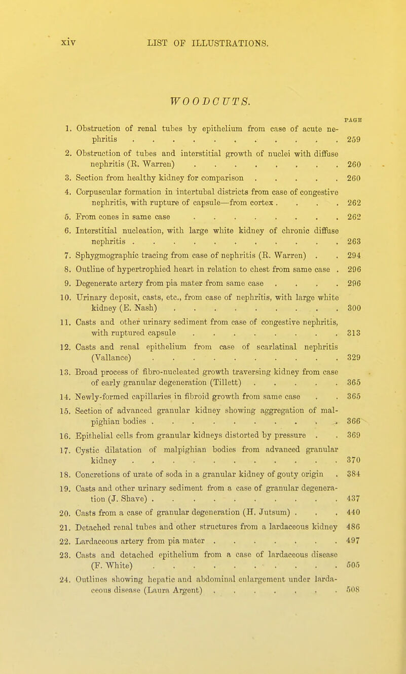 WOODCUTS. PAOB 1. Obstruction of renal tubes by epithelium from case of acute ne- pliritis 259 2. Obstruction of tubes and interstitial growth of nuclei with diffuse nephritis (E. Warren) 260 3. Section from healthy kidney for comparison 260 4. Corpuscular formation in intertubal districts from case of congestive nephritis, with rupture of capsule—from cortex .... 262 6. From cones in same case ........ 262 6. Interstitial nucleation, with large white kidney of chronic difiiise nephritis 263 7. Sphygmographic tracing from case of nephritis (R. Warren) . . 294 8. Outline of hypertrophied heart in relation to chest from same case . 296 9. Degenerate artery from pia mater from same case .... 296 10. Urinary deposit, casts, etc., from case of nephritis, with large white kidney (E. Nash) 300 11. Casts and other urinary sediment from ease of congestive nephritis, with ruptured capsule . . . . . . . .313 12. Casts and renal epithelium from case of scarlatinal nephritis (Vallance) 329 13. Broad process of fibro-nucleated growth traversing kidney from case of early granular degeneration (Tillett) 365 14. Newly-formed capillaries in fibroid growth from same case . . 365 15. Section of advanced granular kidney showing aggregation of mal- pighian bodies . . . ^366 16. Epithelial cells from granular kidneys distorted by pressure . . 369 17. Cystic dilatation of malpighian bodies from advanced granular kidney 370 18. Concretions of urate of soda in a granular kidney of gouty origin . 384 19. Casts and other urinary sediment from a case of granular degenera- tion (J. Shave) 437 20. Casts from a case of granular degeneration (H. Jutsum) . . . 440 21. Detached renal tubes and other structures from a lardaceous kidney 486 22. Lardaceous artery from pia mater 497 23. Casts and detached epithelium from a case of lardaceous disease (F. White) . . .505 24. Outlines showing hepatic and abdominal enlargement under larda- ceous disease (Laura Argent) ....... 508