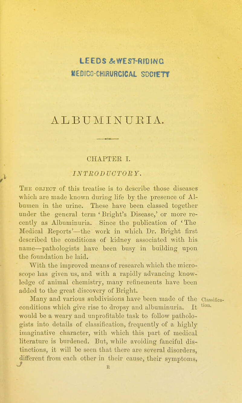 LEEDS&V/EST-RI01NG lllEDICfl-CHlRURCICAL SOCIETY ALBUMINUEIA. CHAPTEE I. J INTRODUCTORY. r The object of this treatise is to describe those diseases •wLicli are made known during life by tlie presence of Al- bumen in tlie urine. These have been classed together under the general term ' Bright's Disease,' or more re- cently as Albuminuria. Since the publication of ' The Medical Reports'—the work in which Dr. Bright first described the conditions of kidney associated with his name—pathologists have been busy in building upon the foundation he laid. With the improved means of research which the micro- scope has given us, and with a rapidly advancing know- ledge of animal chemistry, many refinements have been added to the great discovery of Bright. Many and various subdivisions have been made of the Classiflca- conditions which give rise to dropsy and albuminuria. It would be a weary and unprofitable task to follow patholo- gists into details of classification, frequently of a highly imaginative charactei*, with which this part of medical literature is burdened. But, while avoiding fanciful dis- tinctions, it will be seen that there ax-e several disorders, different from each other in their cause, their symptoms, ^ n