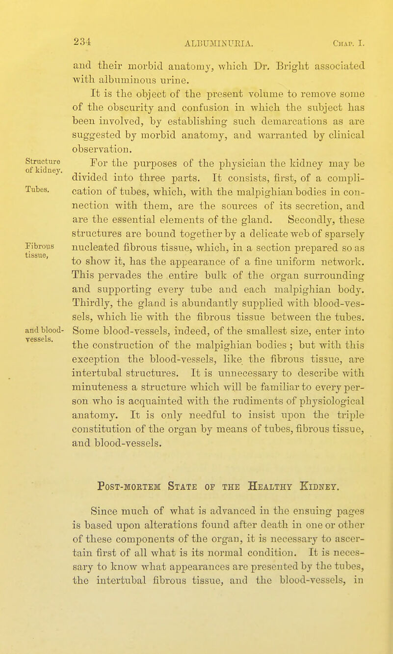 Structure of kidney. Tubes. Fibrous tissue, and blood- vessels. and their morbid anatomy, Avliicli Dr. Briglit associated with albuminous urine. It is the object of the present volume to remove some of the obscurity and confusion in which the subject has been involved, by establishing such demarcations as are suggested by morbid anatomy, and warranted by clinical observation. For the purposes of the physician the kidney may be divided into three parts. It consists, first, of a compli- cation of tubes, which, with the malpighian bodies in con- nection with them, are the sources of its secretion, and are the essential elements of the gland. Secondly, these structures are bovind together by a delicate web of sparsely nucleated fibrous tissue, which, in a section prepared so as to show it, has the appearance of a fine uniform network. This pervades the entire bulk of the organ surrounding and supporting every tube and each malpighian body. Thirdly, the gland is abundantly supplied with blood-ves- sels, which lie with the fibrous tissue between the tubes. Some blood-vessels, indeed, of the smallest size, enter into the construction of the malpighian bodies ; but with this exception the blood-vessels, like the fibrous tissue, are intertubal structui'es. It is uiinecessary to describe with minuteness a structure which will be familiar to every per- son who is acquainted with the rudiments of physiological anatomy. It is only needful to insist xipon the triple constitution of the organ by means of tubes, fibrous tissue, and blood-vessels. Post-mortem State of the Healthy Kidney. Since much of what is advanced in the ensuing pages is based upon alterations found after death in one or other of these components of the organ, it is necessary to ascer- tain first of all what is its normal condition. It is neces- sary to know what appearances are presented by the tubes, the intertubal fibrous tissue, and the blood-vessels, in