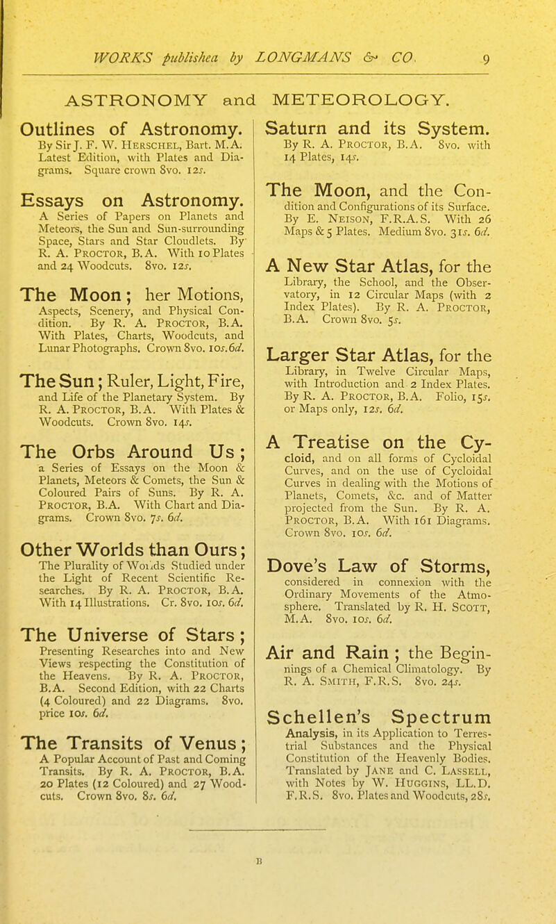 ASTRONOMY and Outlines of Astronomy. By Sir J. F. W. Herschel, Bart. M.A. Latest Edition, with Plates and Dia- grams. Square crown 8vo. 12J. Essays on Astronomy. A Series of Papers on Planets and Meteors, the Sun and Sun-surrounding Space, Stars and Star Cloudlets. By R. A. Proctor, B.A. With io Plates ■ and 24 Woodcuts. 8vo. izs. The Moon ; her Motions, Aspects, Scenery, and Physical Con- dition. By R. A. Proctor, B.A. With Plates, Charts, Woodcuts, and Lunar Photographs. Crown 8vo. ios.6a!. The Sun; Ruler, Light, Fire, and Life of the Planetary System. By R. A. Proctor, B.A. With Plates & Woodcuts. Crown Svo. 14J. The Orbs Around Us; a Series of Essays on the Moon & Planets, Meteors & Comets, the Sun & Coloured Pairs of Suns. By R. A. Proctor, B.A. With Chart and Dia- grams. Crown Svo. 7^. 6d. Other Worlds than Ours; The Plurality of Woiids Studied under the Light of Recent Scientific Re- searches. By R. A. Proctor, B.A. With 14 Illustrations. Cr. Svo. lox. 6d. The Universe of Stars; Presenting Researches into and New Views respecting the Constitution of the Heavens. By R. A. Proctor, B.A. Second Edition, with 22 Charts (4 Coloured) and 22 Diagi'ams. Svo. price I Of. 6(/. The Transits of Venus; A Popular Account of Past and Coming Transits. By R. A. Proctor, B.A. 20 Plates (12 Coloured) and 27 Wood- cuts. Crown Svo. Ss. 6ci. METEOROLOGY. Saturn and its System. By R. A. Proctor, B.A. Svo. with 14 Plates, I4J-. The Moon, and the Con- dition and Configurations of its Surface. By E. Neison, F.R.A.S. With 26 Maps & 5 Plates. Medium Svo. 31^. 6d. A New Star Atlas, for the Library, the School, and the Obser- vatory, in 12 Circular Maps (with 2 Index Plates). By R. A. Proctor, B.A. Crown Svo. $s. Larger Star Atlas, for the Library, in Twelve Circular Maps, with Introduction and 2 Index Plates. By R. A. Proctor, B.A. Folio, i5j-. or Maps only, I2s. 6d. A Treatise on the Cy- cloid, and on all forms of Cycloidal Curves, and on the use of Cycloidal Curves in dealing witli the Motions of Planets, Coniets, &c. and of Matter projected from the Sun. By R. A. Proctor, B.A. With 161 Diagrams. Crown Svo. los. 6d. Dove's Law of Storms, considered in connexion with the Ordinary Movements of the Atmo- sphere. Translated by R, H. ScoTT, M.A. Svo. los. 6d. Air and Rain ; the Begin- nings of a Chemical Climatology. By R. A. Smith, F.R.S. Svo. 24J. Schellen's Spectrum Analysis, in its Application to Terres- trial Substances and the Physical Constitution of the Heavenly Bodies. Translated by Jane and C. Lassell, with Notes by W. Huggins, LL.D. F.R.S. Svo. Plates and Woodcuts, 2Sj, B