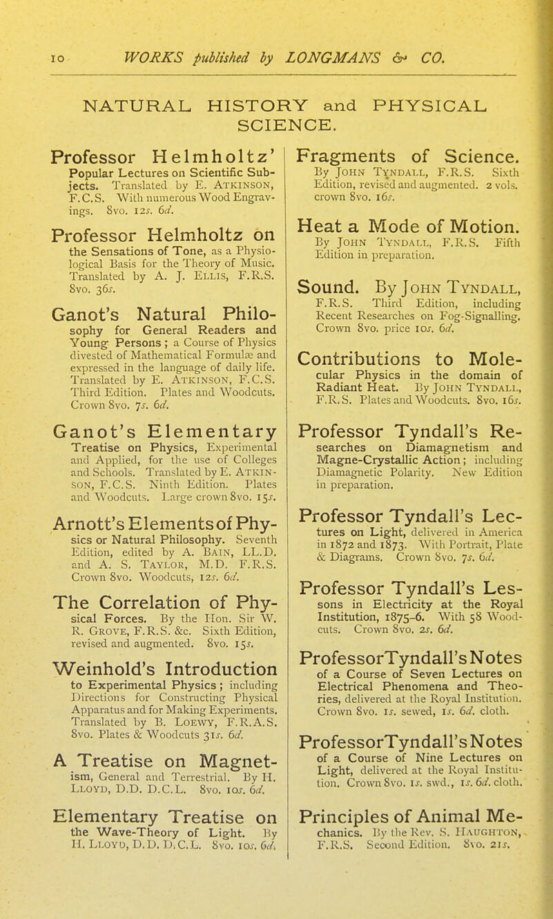 NATURAL HISTORY and PHYSICAL SCIENCE. Professor Helmholtz' Popular Lectures on Scientific Sub- jects. Translated by E. Atkinson, F. C. S. With numerous Wood Engrav- ings. 8vo. I2J. 6d. Professor Helmholtz on the Sensations of Tone, as a Physio- logical Basis for the Theoiy of Music. Translated by A. J. Ellis, F.R.S. 8vo. 3 6J. Ganot's Natural Philo- sophy for General Readers and Young Persons ; a Course of Physics divested of Mathematical Formula; and expressed in the language of daily life. Translated by E. Atkinson, F.C.S. Third Edition. Plates and Woodcuts. Crown 8vo. ^s. 6d, Ganot's Elementary Treatise on Physics, Experimental and Applied, for the use of Colleges and Schools. Translated by E. Atkin- son, F.C.S. Ninth Edition. Plates and Woodcuts. Large crown8vo. l^s. Arnott's Elements of Phy- sics or Natural Philosophy. Seventh Edition, edited by A. Bain, LL.D. and A. S. Taylor, M.D. F.R.S. Crown 8vo. Woodcuts, I2s. 6d. The Correlation of Phy- sical Forces. By the lion. Sir W. R. Grove, F.R.S. &c. Sixth Edition, revised and augmented. 8vo. i^s. Weinhold's Introduction to Experimental Physics ; including Directions for Constructing Physical Apparatus and for Making Experiments. Translated by B. LoEWY, F.R.A.S. 8vo. Plates & Woodcuts 3ij-. 6d. A Treatise on Magnet- ism, General and Terrestrial. By li. Lloyd, D.D. D.C.L. 8vo. ios. 6d. Elementary Treatise on the Wave-Theory of Light. By 11. Lloyo, D.D. DiC.L. 8vo. los. 6d, Fragments of Science. By John Tyndall, F.R.S. Sixth Edition, revised and augmented. 2 vols, crown 8vo. 16s. Heat a Mode of Motion. By John Tyndall, F.R.S. Fiftli Edition in preparation. Sound. By John Tyndall, F.R.S. Third Edition, including Recent Researches on Fog-Signalling. Crown 8vo. price ioj-. 6d. Contributions to Mole- cular Physics in the domain of Radiant Heat. By John Tyndall, F.R.S. Plates and Woodcuts. 8vo. i6j-. Professor Tyndall's Re- searches on Diamagnetism and Magne-Crystallic Action; including Diamagnetic Polarity. New Edition in preparation. Professor Tyndall's Lec- tures on Light, delivered in America in 1872 and 1873. Willi Portrait, Plate & Diagrams. Crown 8vo. 7^. 6d. Professor Tyndall's Les- sons in Electricity at the Royal Institution, 1875-6. With 58 Wood- cuts. Crown 8vo. 2s. 6d. ProfessorTyndall's Notes of a Course of Seven Lectures on Electrical Phenomena and Theo- ries, delivered at the Royal Institution. Crown 8vo. is. sewed, is. 6d. cloth. ProfessorTyndall's Notes of a Course of Nine Lectures on Light, delivered at the Royal Institu- tion. Crown 8vo. u. swd., u. er/. cloth. Principles of Animal Me- chanics. ISytlieRev. S. IIaughton,- F.R.S. Second Edition. 8\o. 21s.