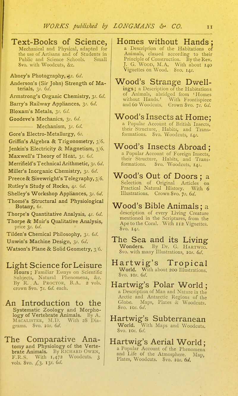 Text-Books of Science, Mechanical and Physical, adapted for the use of Artisans and of Students in Public and Science Schools. Small 8vo. with Woodcuts, &c. Abney's Photography, ^s. 6(1. Anderson's (Sir John) Strength of Ma- terials, 3^-. 6d. Armstrong's Organic Chemistry, 3J. 6d. Barry's Railway Appliances, 3^. 6d. Bloxam's Metals, 3^. 6d. Goodeve's Mechanics, 3j-. 6d. Mechanism, 6d. Gore's Electro-Metallurgy, 6s. Griffin's Algebra & Trigonometry, 3/6. Jenkin's Electricity & Magnetism, 3/6. Maxwell's Theory of Heat, 3^. 6d. Merrifield's Technical Arithmetic, 3^. 6d. Miller's Inorganic Chemistry, 3^. 6d. Preece & Sivewright's Telegraphy, 3/6. Rutley's Study of Rocks, 4J. 6d. Shelley's Workshop Appliances, y. 6d. Thome's Structural and Physiological Botany, 6s. Thorpe's Quantitative Analysis, 4J. 6d. Thorpe & Muir's Qualitative Analysis, price 3^. 6d. Tilden's Chemical Philosophy, 3^. 6d. Unwin's Machine Design, 2,s. 6d. Watson's Plane & Solid Geometry, 3/6. Light Science for Leisure Hours; Familiar Essays on Scientific Subjects, Natural Phenomena, &c. By R. . A. Proctor, B.A. 2 vols, crown 8vo. 7^. 6d. each. An Introduction to the Systematic Zoology and Morpho- logy of Vertebrate Animals. By A. Macalistek, M.D. With 28 Dia- grams. 8vo. los. 6d. The Comparative Ana- tomy and Physiology of the Verte- brate Animals. By Richard Owen, F.R.S. With 1,472 Woodcuts. 3 vols. 8vo. £T). 13^. 6d. I I Homes without Hands; a Description of the Habitations of Animals, classed according to their Principle of Construction. By the Rev. J. G. Wood, M.A. With about 140 Vignettes on Wood. 8vo. 14J. Wood's Strange Dwell- ings ; a Description of the Habitations of Animals, abridged from 'Homes without Hands.' With Frontispiece and 60 Woodcuts. Grown 8vo. js. 6d, Wood's Insects at Home; a Popular Account of British Insects, their Structure, Habits, and Trans- formations. 8vo. Woodcuts, 14J. Wood's Insects Abroad; a Popular Account of Foreign Insects, their Structure, Habits, and Trans- formations. 8vo. Woodcuts, 14J. Wood's Out of Doors ; a Selection of Original Articles on Practical Natural History. With 6 Illustrations. Crown 8vo. 'js. 6d. Wood's Bible Animals; a description of every Living Creature mentioned in the Scriptures, from the Ape to the Coral. With 112 Vignettes. 8vo. I4J'. The Sea and its Living Wonders, By Dr. G. Hartwig. 8vo. with many Illustrations, loj. 6d. Hartwig's Tropical World. With about 200 Illustrations. 8vo. \os. 6d. Hartwig's Polar World ; a Description of Man and Nature in the Arctic and Antarctic Regions of the Globe. Maps, Plates & Woodcuts, 8vo. los. 6d. Hartwig's Subterranean Worid, With Maps and Woodcuts, Svo. loj. 6d. Hartwig's Aerial World; a Popular Account of the PJienomena and Life of the Atmosphere. Map, Plates, Woodcuts. Svo. \os. 6J.