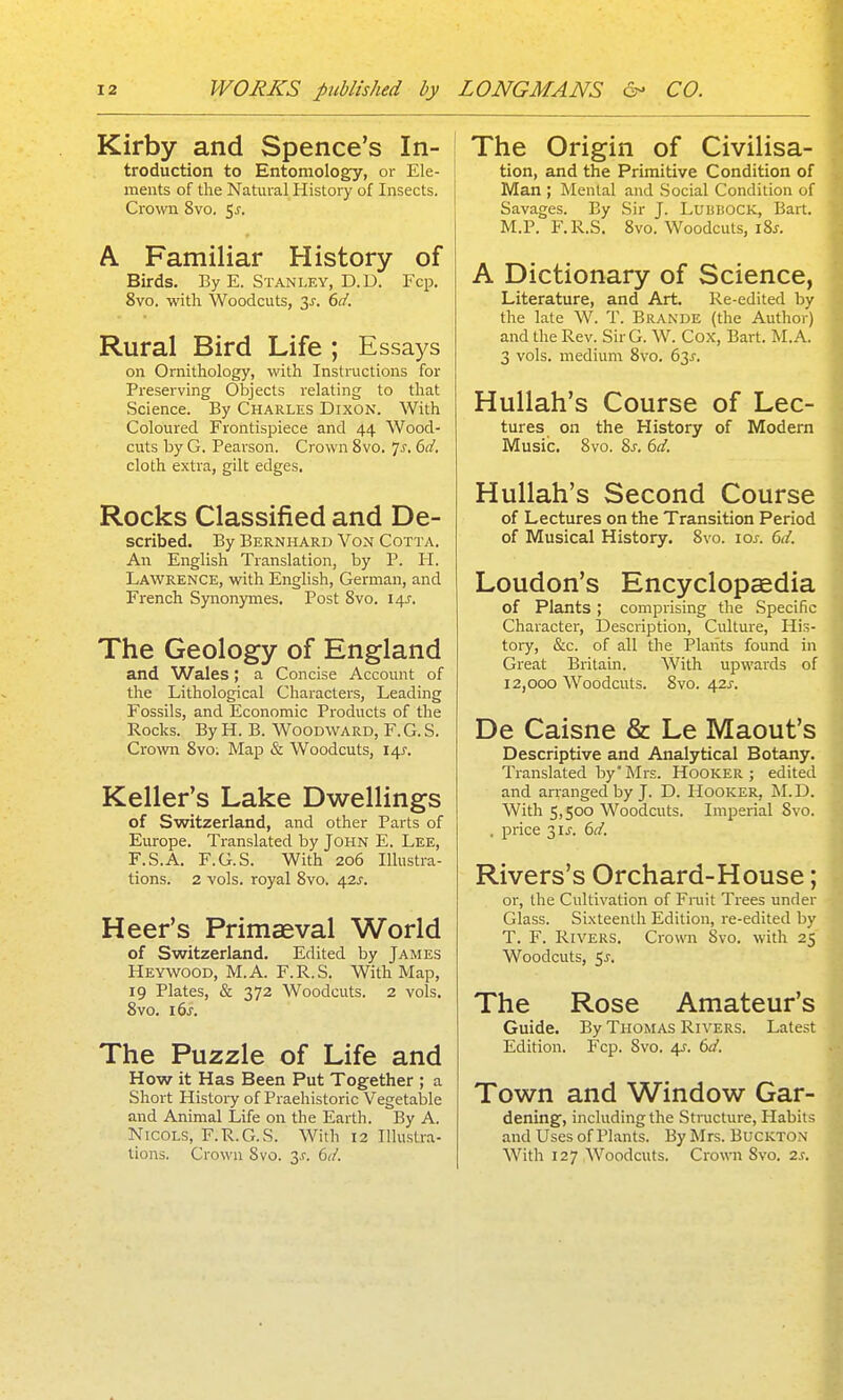 Kirby and Spence's In- troduction to Entomology, or Ele- ments of the Natural History of Insects. Cromi 8vo. 5^. A Familiar History of Birds. By E. Stanlfa', D.D. Fcp. 8vo. with Woodcuts, 3^-. dd. Rural Bird Life ; Essays on Ornithology, with Instructions for Preserving Objects relating to that Science. By Charles Dixon. With Coloured Frontispiece and 44 Wood- cuts by G. Pearson. Crown 8vo. 7^, 6d. cloth extra, gilt edges. Rocks Classified and De- scribed. By Bernhard Von Cotta. An English Translation, by P. H. Lawrence, with English, German, and French Synonymes. Post Svo. 14^. The Geology of England and Wales; a Concise Account of the Lithological Characters, Leading Fossils, and Economic Products of the Rocks. By H. B. Woodward, F.G. S. Crown Svo: Map & Woodcuts, 145'. Keller's Lake Dwellings of Switzerland, and other Parts of Europe. Translated by John E. Lee, F.S.A. F.G.S. With 206 Illustra- tions. 2 vols, royal Svo. 42^. Heer's Primaeval World of Switzerland. Edited by James Heywood, M.A. F.R.S. With Map, 19 Plates, & 372 Woodcuts. 2 vols. Svo. i6j. The Puzzle of Life and How it Has Been Put Together ; a Short History of Praehistoric Vegetable and Animal Life on the Earth. By A. NicoLS, F.R.G.S. With 12 Illustra- tions. Crown Svo. 3.?. i>d. The Origin of Civilisa- tion, and the Primitive Condition of Man ; Mental and Social Condition of Savages. By Sir J. LuuiiOCK, Bart. M.P. F.R.S. Svo. Woodcuts, I8j. A Dictionary of Science, Literature, and Art. Re-edited by the late W. T. Brande (the Author) and the Rev. SirG. W. Cox, Bart. M.A. 3 vols, medium Svo. 63X. Hullah's Course of Lec- tures on the History of Modern Music. Svo. %s. 6d. Hullah's Second Course of Lectures on the Transition Period of Musical History. Svo. ioj. 6d. Loudon's Encyclopcedia of Plants ; comprising the Specific Character, Description, Culture, His- tory, &c. of all the Plants found in Great Britain. With upwards of 12,000 Woodcuts. Svo. 42J-. De Caisne & Le Maout's Descriptive and Analytical Botany. Translated by'Mrs. Hooker; edited and arranged by J. D. Hooker, M.D. With 5,500 Woodcuts. Imperial Svo. . price 31 J. 6d. Rivers's Orchard-House; or, the Cultivation of Fniit Trees under Glass. Sixteenth Edition, re-edited by T. F. Rivers. Crown Svo. with 25' Woodcuts, $s. The Rose Amateur's Guide. By Thomas Rivers. Latest Edition. Fcp. Svo. 4^. 60'. Town and Window Gar- dening, including the Structure, Habits .ind Uses of Plants. By Mrs. Buckton With 127 Woodcuts. Crown Svo. 2s,