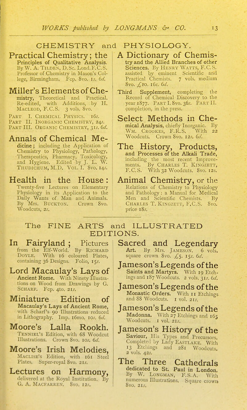 CHEMISTRY and PHYSIOLOGY. Practical Chemistry; the Principles of Qualitative Analysis. By W. A. TiLDEN, D.Sc. Lond.F.C.S. Professor of Chemistry in Mason's Col- lege, Birmingham. Fcp. 8vo. I^. bd. Miller's Elements of Che- mistry, Theoretical and Practical. Re-edited, with Additions, by H. MACLEOD, F.C.S. 3 vols. 8vo. Part I. Chemical Physics. i6j-. Part II. Inorganic Chemistry, 24J. Part III. Organic Chemistry, 3\s. 6d, Annals of Chemical Me- dicine ; including the Application of Chemistry to Physiology, Pathology, Therapeutics, Pharmacy, Toxicology, and Hygiene. Edited by J. L. W. Thudichum, M.D. Vol. I. Svo. 14^. Health in the House: Twenty-five Lectures on Elementai-y Physiology in its Application to the Daily Wants of Man and Animals. By Mrs. Buckton. Crown Svo. Woodcuts, 2s. A Dictionary of Chemis- try and the Allied Branches of other Sciences. By Henry Watts, F.C.S. assisted by eminent Scientific and Practical Chemists. 7 vols, medium Svo. ^I'O. i6s. 6d. Third Supplement, completing the Record of Chemical Discovery to the year 1877. Part I. Svo. 36j-. Part II. completion, in the press. Select Methods in Che- mical Analysis, chiefly Inorganic. By Wm. Crookes, F.R.S. With 22 Woodcuts. Crown Svo. 12s. 6d. The History, Products, and Processes of the Alkali Trade, including the most recent Improve- ments. By Charles T. Kingzett, F.C.S. With 32 Woodcuts. Svo. 12s. Animal Chemistry, or the Relations of Chemistry to Physiology and Pathology : a Manual for Medical Men and Scientific Chemists. By Charles T. Kingzett, F.C.S. Svo. price i8j. The FINE ARTS and ILLUSTRATED EDITIONS. In Fairyland ; Pictures from the Elf-World. By Richard Doyle. With 16 coloured Plates, containing 36 Designs. Folio, 15^. Lord Macaulay's Lays of Ancient Rome. With Ninety Illustra- tions on Wood from Drawings by G. Scharf. Fcp. 4to. 21 J. Miniature Edition of Macaulay's Lays of Ancient Rome, with Scharf's 90 Illustrations reduced in Lithography. Imp. i6mo. los. 6d. Moore's Lalla Rookh. Tenniel's Edition, with 68 Woodcut Illustrations. Crown Svo. \os. dd. Moore's Irish Melodies, Maclise's Edition, with 161 Steel Plates. Super-royal Svo. 21s. Lectures on Harmony, delivered at the Royal Institution. By G. A, Macfarren. Svo. i2s. Sacred and Legendary Art. By Mrs. Jameson. 6 vols, square crown Svo. ;r^S. 15^. 6d. Jameson's Legends of the Saints and Martyrs. With 19 Etch- ings and 187 Woodcuts. 2 vols. 31^-. bd. Jameson's Legends of the Monastic Orders. With 11 Etchings and 88 Woodcuts, i vol. 21s. Jameson's Legends of the Madonna. With 27 Etchings and 165 Woodcuts. I vol. 21^. Jameson's History of the Saviour, His Types and Precursors. Completed by Lady Easti.ake. With 13 Etchings and 281 Woodcuts. 2 vols. 42J. The Three Cathedrals dedicated to St. Paul in London. By W. Longman, F.S.A. With numerous Illustrations, Square crown Svo. 2U.