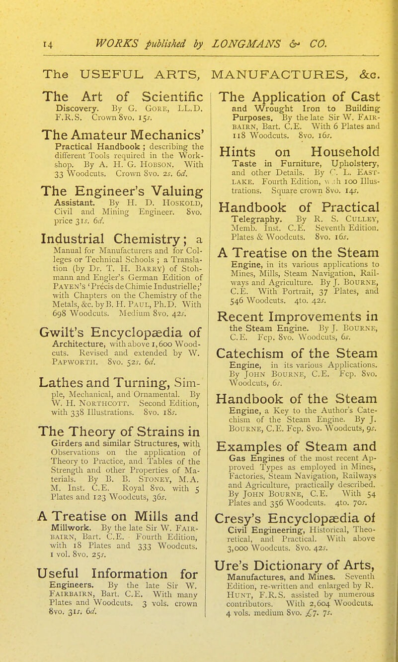 The USEFUL ARTS, The Art of Scientific Discovery. By G. Gore, LL.D. F.R.S. Crown 8vo. i^s. The Amateur Mechanics' Practical Handbook ; describing the different Tools required in the Work- shop. By A. H. G. HoBSON. With 33 Woodcuts, Crown 8vo. 2s. 6d. The Engineer's Valuing Assistant. By H. D. IToskold, Civil and Mining Engineer. Svo. price 2,1 s. 6d. Industrial Chemistry; a Manual for Manufacturers and for Col- leges or Technical Schools ; a Transla- tion (by Dr. T. li. Barry) of Stoh- mann and Engler's German Edition of Pa yen's ' Precis de Chimie Industrielle;' with Chapters on the Chemistry of the Metals, &c. byB. H. Paul, Ph.D. With 698 Woodcuts. Medium Svo. 42^-. Gwilt's Encyclopcedia of Architecture, with above 1,600 Wood- cuts. Revised and extended by W. Papwortii. 8vo. 52^. 6d. Lathes and Turning, Sim- pie, Mechanical, and Ornamental. By W. H. NoRTiicoTT. Second Edition, with 338 Illustrations. 8vo. iSj. The Theory of Strains in Girders and similar Structures, with Observations on the application of Theory to Practice, and Tables of the Strength and other Properties of Ma- terials. By B. B. Stoney, M.A. M. Inst. C.E. Royal Svo. with 5 Plates and 123 Woodcuts, 36^. A Treatise on Mills and Millwork. By the late Sir W. Fair- bairn, Bart. C.E. Fourth Edition, with 18 Plates and 333 Woodcuts. I vol. Svo. 25^-. Useful Information for Engineers. By the late Sir W. Fairbairn, Bart. C.E. With many Plates and Woodcuts. 3 vols, crown Svo. 3U. 6(/. MANUFACTURES, &c. The Application of Cast and Wrought Iron to Building Purposes. By the late Sir W. P'air- BAIrn, Bart. C.E. With 6 Plates and 118 Woodcuts. Svo. i6s. Hints on Household Taste in Furniture, Upholstery, and other Details. By C. L. East- lake. Fourth Edition, w .;h 100 Illus- trations. Square crown Svo. l^. Handbook of Practical Telegraphy. By R. S. Culley, Memb. Inst. C.E. Seventh Edition. Plates & Woodcuts. Svo. 16s. A Treatise on the Steam Engine, in its various applications to Mines, Mills, Steam Navigation, Rail- ways and Agi-iculture. By J- Bourne, C.E. With Portrait, 37 Plates, and 546 Woodcuts. 4to. 42J-. Recent Improvements in the steam Engine. By J. Bourne, C.E. Fcp. Svo. Woodcuts, 6s. Catechism of the Steam Engine, in its various Applications. By John Bourne, C.E. Fcp. Svo. Woodcuts, 6s. Handbook of the Steam Engine, a Key to the Author's Cate- chism of the Steam Engine. By J. Bourne, C.E. Fcp. Svo. Woodcuts, qj. Examples of Steam and Gas Engines of the most recent Ap- proved Types as employed in Mines, Factories, Steam Navigation, Railways and Agriculture, practically described. By John Bourne, C.E. With 54 Plates and 356 Woodcuts. 4to. 70J. Cresy's Encyclopaedia of Civil Engineering, Historical, Theo- retical, and Practical. With above 3,000 Woodcuts. Svo. 42J. Ure's Dictionary of Arts, Manufactures, and Mines. Seventh Edition, re-written and enlarged by R. I-Iunt, F.R.S. assisted by numerous contributors. With 2,604 Woodcuts. 4 vols, medium Svo. £t. Js.