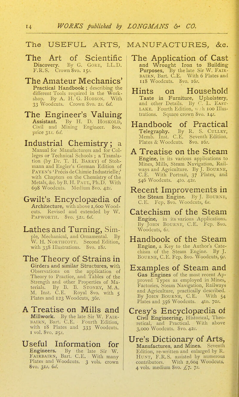 The USEFUL ARTS, The Art of Scientific Discovery. By G. Gore, LL.D. F.R.S. Crown 8vo. i^s. The Amateur Mechanics' Practical Handbook ; describing the different Tools required in the Work- shop. By A. H. G. HoBSON. With 33 Woodcuts, Crown 8vo. 2s. 6d. The Engineer's Valuing Assistant. By H. D. IToskold, Civil and Mining Engineer. Svo. price 2,1 s. 6d. Industrial Chemistry; a Manual for Manufacturers and for Col- leges or Technical Schools ; a Transla- tion (by Dr. T. li. Barry) of Stoh- mann and Engler's German Edition of Pa yen's ' Precis de Chimie Industrielle;' with Chapters on the Chemistry of the Metals, &c. byB. H. Paul, Ph.D. With 698 Woodcuts. Medium Svo. 42^-. Gwilt's Encyclopcedia of Architecture, with above 1,600 Wood- cuts. Revised and extended by W. Papwortii. 8vo. 52^. 6d. Lathes and Turning, Sim- pie, Mechanical, and Ornamental. By W. H. NoRTiicoTT. Second Edition, with 338 Illustrations. 8vo. iSj. The Theory of Strains in Girders and similar Structures, with Observations on the application of Theory to Practice, and Tables of the Strength and other Properties of Ma- terials. By B. B. Stoney, M.A. M. Inst. C.E. Royal Svo. with 5 Plates and 123 Woodcuts, 36^. A Treatise on Mills and Millwork. By the late Sir W. Fair- bairn, Bart. C.E. Fourth Edition, with 18 Plates and 333 Woodcuts. I vol. Svo. 25^-. Useful Information for Engineers. By the late Sir W. Fairbairn, Bart. C.E. With many Plates and Woodcuts. 3 vols, crown Svo. 3U. 6(/. MANUFACTURES, &c. The Application of Cast and Wrought Iron to Building Purposes. By the late Sir W. P'air- BAIrn, Bart. C.E. With 6 Plates and 118 Woodcuts. Svo. i6s. Hints on Household Taste in Furniture, Upholstery, and other Details. By C. L. East- lake. Fourth Edition, w .;h 100 Illus- trations. Square crown Svo. l^. Handbook of Practical Telegraphy. By R. S. Culley, Memb. Inst. C.E. Seventh Edition. Plates & Woodcuts. Svo. 16s. A Treatise on the Steam Engine, in its various applications to Mines, Mills, Steam Navigation, Rail- ways and Agi-iculture. By J- Bourne, C.E. With Portrait, 37 Plates, and 546 Woodcuts. 4to. 42J-. Recent Improvements in the steam Engine. By J. Bourne, C.E. Fcp. Svo. Woodcuts, 6s. Catechism of the Steam Engine, in its various Applications. By John Bourne, C.E. Fcp. Svo. Woodcuts, 6s. Handbook of the Steam Engine, a Key to the Author's Cate- chism of the Steam Engine. By J. Bourne, C.E. Fcp. Svo. Woodcuts, qj. Examples of Steam and Gas Engines of the most recent Ap- proved Types as employed in Mines, Factories, Steam Navigation, Railways and Agriculture, practically described. By John Bourne, C.E. With 54 Plates and 356 Woodcuts. 4to. 70J. Cresy's Encyclopaedia of Civil Engineering, Historical, Theo- retical, and Practical. With above 3,000 Woodcuts. Svo. 42J. Ure's Dictionary of Arts, Manufactures, and Mines. Seventh Edition, re-written and enlarged by R. I-Iunt, F.R.S. assisted by numerous contributors. With 2,604 Woodcuts. 4 vols, medium Svo. £t. Js.