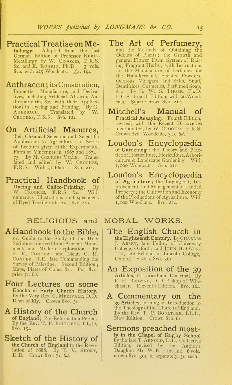 Practical Treatise on Me- tallurgy, Adapted from the last German Edition of Professor Kerl's Metallurgy by W. Crookes, F.R.S. &c. and E. RoHRiG, Ph.D. 3 vols. 8vo. with 625 Woodcuts. i<js, Anthracen; its Constitution, Properties, Manufacture, and Deriva- tives, including Artificial Alizarin, An- thrapurpurin, &c. with their Applica- tions in Dyeing and Printing. By G. AuERBACH. Translated by W. CrookeSj F.R.S. 8vo. 12s. On Artificial Manures, their Chemical Selection and Scientific Application to Agriculture ; a Series of Lectures given at the Experimental Farm at Vincennes in 1867 and 1874- 75. By M. Georges Ville. Trans- lated and edited by W. Crookes, F.R.S. With 31 Plates. 8vo. 2U. Practical Handbook of Dyeing and Calico-Printing. By W. Crookes, F.R.S. &c. With numerous Illustrations and specimens of Dyed Textile Fabrics. 8vo. 42J. The Art of Perfumery, and the Methods of Obtaining the Odours of Plants; the Growth and general Flower Farm System of Rais- ing Fragrant Herbs ; with Instructions for the Manufacture of Perfumes for the Handkerchief, Scented Powders, Odorous Vinegars and Salts, Snuff, Dentifrices, Cosmetics, Perfumed Soap, &c. By G. W. S. PiESSE, Ph.D. F.C.S. Fourth Edition, with 96 Wood- cuts. Square crown 8vo. 2ls. Mitchell's Manual of Practical Assayingf. Fourth Edition, revised, with the Recent Discoveries incorporated, by W. Crookes, F.R.S. Crown 8vo. Woodcuts, 3U. 6d. Loudon's Encyclopaedia of Gardening ; the Theory and Prac- tice of HorlicuRure, Floriculture, Arbori- culture & Landscape Gardening. With 1,000 Woodcuts. 8vo. 21 J. Loudon's Encyclopaedia of Agriculture ; the Laying-out, Im- provement, and Management of Landed Property; the Cultivation and Economy of the Productions of Agriculture. With 1,100 Woodcuts. 8vo. 21J. RELIGIOUS and A Handbook to the Bible, or. Guide to the Study of the Holy .Scriptures derived from Ancient Monu- ments and Modern Exploration. By F. R. CoNDER, and Lieut. C. R. Conder, R.E. late Commanding the Survey of Palestine. Second Edition ; Maps, Plates of Coins, &c. Po.st 8vo. price 7j. 6d. Four Lectures on some Epochs of Early Church History. By the Very Rev. C. Merivale, D.D. Dean of Ely. Crown 8vo. Sj. A History of the Church of England; Pre-Reformation Period. By the Rev. T. P. Boultbee, LL.D, 8vo. 15^. Sketch of the History of the Church of England to the Revo- lution of 1688. By T. V. Short, D.D. Crown 8vo. js, 6d. MORAL WORKS. The English Church in the Eighteenth Century. By Charles J. Abbey, late Fellow of University College, Oxford; and John H. Over-' ton, late Scholar of Lincoln College, Oxford. 2 vols. 8vo. 36^. An Exposition of the 39 Articles, Historical and Doctrinal. By E. H. Browne, D.D. Bishop of Win- chester. Eleventh Edition. 8vo. 16^. A Commentary on the 39 Articles, forming an Introduction to the Theology of the Cliurch of England. By the Rev. T. P. Boultbee, LL.D. New Edition. Crown 8vo. 6^. Sermons preached most- ly in the Chapel of Rugby School by the late T. Arnold, D.D. Collective Edition, revised by the Author's Daughter, Mrs. W. E. Forster. 6 vols, crown 8vo. 30J. of separately, 5^. each.