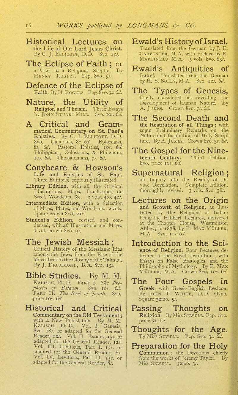 Historical Lectures on the Life of Our Lord Jesus Christ. By C. J. Ellicott, D.D. 8vo. 12s. The Eclipse of Faith ; or a Visit to a Religious Sceptic. By Henry Rogers. Fcp. 8vo. 5j-. Defence of the Eclipse of Faith. By H. Rogers. Fcp. 8vo. 3^-. 6d. Nature, the Utility of Religion and Theism. Three Essays by John Stuart Mill. Svo. ioj. 6d. A Critical and Gram- matical Commentary on St. Paul's Epistles. By C. J. Ellicott, D.D. Svo. Galatians, Sj. 6d. Ephesians, 81. 6d. Pastoral Epistles, loj. 61a?. Pliilippians, Colossians, & Philemon, 10s. 6d. Thessalonians, 7J. 6d. Conybeare & Howson's Life and Epistles of St. Paul. Three Editions, copiously illustrated. Library Edition, with all the Original Illustrations, Maps, Landscapes on Steel, Woodcuts, &c. 2 vols. 4I0. 42J. Intermediate Edition, with a Selection of Maps, Plates, and Woodcuts. 2 vols, square crown Svo. 21s. Student's Edition, revised and con- densed, with 46 Illustrations and Maps. I vol. crown 8vo. 9^. The Jewish Messiah ; Critical History of the Messianic Idea among the Jews, from the Rise of the Maccabees to the Closing of the Talmud. By J. Drummond, B.A. Svo. I5j'. Bible Studies. By M. M. Kalisch, Ph.D. Part I. The Pro- phecies of Balaam. Svo. loj-. dd. Part II. The Book of Jonah. Svo. price los. 6d. Historical and Critical Commentary on the Old Testament; with a New Translation. By M. M. Kalisch, Ph.D. Vol. I. Genesis, Svo. I Si-, or adapted for the General Reader, 12s. Vol. II. Exodus, i5j-. or adapted for the General Reader, 12s. Vol. III. Leviticus, Part I. 15^. or adapted for the General Reader, 8s. Vol. IV. Leviticus, Part II. 15X. or adapted for the General Reader, 8.f. Ewald's History of Israel. Translated from the German by J. E. Carpenter, M.A. with Preface by R. Martineau, M.A. 5 vols. Svo. 63J. Ewald's Antiquities of Israel. Translated from the German by H. S. Solly, M.A. Svo. 12s. 6d. The Types of Genesis, briefly considered as revealing the Development of Human Nature. By A. Jukes. Crown Svo. 7^. 6d. The Second Death and the Restitution of all Things; with some Preliminary Remarks on the Nature and Inspiration of Holy Scrip- ture. By A. Jukes. Crown Svo. y. 6d. The Gospel for the Nine- teenth Century. Third Edition. Svo. price los. 6d. Supernatural Religion; an Inquiry into the Reality of Di- vine Revelation. Complete Edition, thoroughly revised. 3 vols. Svo. 36^. Lectures on the Origin and Growth of Religion, as illus- trated by the Religions of India ; being the Hibbert Lectures, delivered at the Chapter House, Westminster Abbey, in 187S, by F. Max Muller, M.A. Svo. los. 6d. Introduction to the Sci- ence of Religion, Four Lectures de- livered at the Royal Institution ; with Essays on False Analogies and the Philosophy of Mythology. By F. Max Muller, M.A. Crown Svo. los. 6d. The Four Gospels in Greek, with Greek-English Lexicon. By John T. White, D.D. Oxon. Square 32mo. 5^. Passing Thoughts on Religion. By MIssSewell. Fcp. Svo. price 3^. 6d. Thoughts for the Age. By Miss Sewell. Fcix Svo. 3^. 6d. Preparation for the Holy Communion ; the Devotions chiefly from the works of Jeremy Taylor. By Miss Sewell. 32mo. 3J.