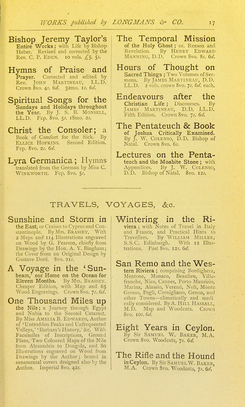 Bishop Jeremy Taylor's Entire Works; with Life by Bishop Heber. Revised and coiTCCted by the Rev. C. P. Eden. 10 vols. ;,^5. 5^. Hymns of Praise and Prayer. Corrected and edited by Rev. John Martineau, LL.D. Crown 8vo. 4^. 6</. 32mo. is. 6d. Spiritual Songs for the Sundays and Holidays throughout the Year. By J. S. B. Monsell, LL.D. Fcp. Svo. 5J-. i8mo. 2s. Christ the Consoler; a Book of Comfort for the Sick, By Ellice Hopkins. Second Edition. Fcp. Svo. 2s. 6d. Lyra Germanica; Hymns translated from the German by Miss C. WlNKWQRTH. Fcp. 8v0. ^S. The Temporal Mission of the Holy Ghost; or, Reason and Revelation. By Henry Edward Manning, D.D. C rown Svo. 8^. 6d. Hours of Thought on Sacred Things ; Two Volumes of Ser- mons. By James Martineau, D.D. LL. D. 2 vols, crown Svo. Js. 6d. each. Endeavours after the Christian Life ; Discourses. By James Martineau, D.D. LL.D. Fifth Edition. Crown Svo. js. 6d. The Pentateuch & Book of Joshua Critically Examined. By J. W. Colenso, D.D. Bishop of Natal. Crown Svo. 6s. Lectures on the Penta- teuch and the Moabite Stone ; with Appendices. By J. W. Colenso, D.D. Bishop of Natal. Svo. 12j. TRAVELS, VOYAGES, &e. Sunshine and Storm in the East, or Cruises to Cyprus and Con- stantinople. By Mrs. Brassey. With 2 Maps and' 114 Illustrations engraved on Wood by G. Pearson, chiefly from Drawings by the Hon. A. Y. Bingham; the Cover from an Original Design by Gustave Dore. Svo. 21^. A Voyage in the 'Sun- beam,' our Home on the Ocean for Eleven Months. By Mrs. Brassey. Cheaper Edition, with Map and 65 Wood Engravings. Crown Svo. ys. 6d. One Thousand Miles up the Nile; a Journey through Egypt and Nubia to the Second Cataract. By Miss Amelia B. Edwards, Author of 'Untrodden Peaks and Unfrequented Valleys,' 'Barbara's History,' &c. Witli Facsimiles of Inscriptions, Ground Plans, Two Coloured Maps of the Nile from Alexandria to Dongola, and So Illustrations engraved on Wood from Drawings by the Author; bound in ornamental covers designed also by the Author. Imperial Svo. 421. Wintering in the Ri- viera ; with Notes of Travel in Italy and P'ranc'e, and Practical Hints to Travellers. By William Miller, S.S.C. Edinburgh. With 12 Illus- trations. Post Svo. I2s. 6d. San Remo and the Wes- tern Riviera ; comprising Boi-dighera, Mentone, Monaco, Beaulieu, Villc- franche, Nice, Cannes, Porto Maurizio, Marina, Alassio, Verezzi, Noli, Monte Grosso, Pegli, Coniigliano, Genoa, and other Towns—climatically and mcdi cally considered. By A. Hill Hassall, M.D. Map and Woodcuts. Cro\vn Svo. loj-. 6d. Eight Years in Ceylon. By Sir Samuel W. Baker, M.A. Crown Svo. Woodcuts, 7j. 6d. The Rifle and the Hound inCeylon. By Sir Samuel W. Baker, M.A. Crown Svo. Woodcuts, 7^. 6d.