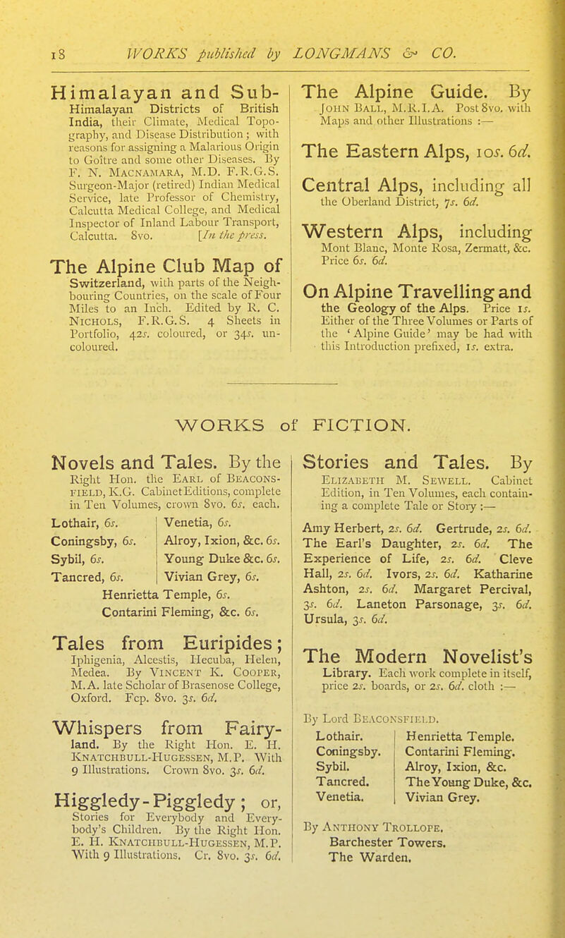 Himalayan and Sub- Himalayan Districts of British India, theii- Climate, Medical Topo- grapliy, and Disease Distribution ; willi reasons for assigning a Malarious Origin to Goitre and some other Diseases. I3y F. N, Macnamara, M.D. F.R.G.S. Surgeon-Major (retired) Indian Medical Service, late Professor of Chemistry, Calcutta Medical College, and Medical Inspector of Inland Labour Transport, Calcutta. Svo. [In the press. The Alpine Club Map of Switzerland, with parts of the Neigh- bouring Countries, on the scale of Four Miles to an Inch. Edited by R. C. Nichols, F.R.G.S. 4 Sheets in Portfolio, 42J-. coloured, or 34J. un- coloured. The Alpine Guide. By John Bali,, M.R.I.A. Post Svo. witli Maps and other Illustrations :— The Eastern Alps, los. 6d. Central Alps, including all the Oberland District, Is. 6d. Western Alps, including Mont Blanc, Monte Rosa, Zermatt, &c. Price 6s. 6d. On Alpine Travelling and the Geology of the Alps. Price is. Either of the Three Volumes or Parts of the ' Alpine Guide' may be had with this Introduction prefixed, i;-. extra. WORKS of FICTION. Novels and Tales. By the Right Hon. the Earl of Beacons- VlELD, K.G. Cabinet Editions, complete in Ten Volumes, crown Svo. 6i-. each. Lothair, 6s. Venetia, 6s. Coningsby, 6s. Alroy, Ixion, &c. 6s. Sybil, 6s. Young Duke &c. 6^, Tancred, 6s. Vivian Grey, 6s. Henrietta Temple, 6s. Contarini Fleming, &c. 6s, Tales from Euripides; Iphigenia, Alccstis, Hecuba, Helen, Medea. By Vincent K. Cooper, M.A. late Scholar of Brasenose College, Oxford. Fcp. Svo. 3^. 6d. Whispers from Fairy- land. By the Right Hon. E. H. Knatchbull-Hugessen, M.P. With 9 Illustrations. Crown Svo. 3^. 6d, Higgledy-piggledy; or, Stories for Everybody and Every- body's Children. By the Right Hon. E. H. Knatchbull-Hugessen, M.P. With 9 Illustrations. Cr. Svo. 6d, Stories and Tales. By Elizabeth M. Sewell. Cabinet Edition, in Ten Volumes, each contain- ing a complete Tale or Stoiy ;— Amy Herbert, 2s, 6d. Gertrude, 2s. 6d. The Earl's Daughter, 2s. 6d. The Experience of Life, 2s. 6d, Cleve Hall, 2s. 6d, Ivors, 2s. 6d. Katharine Ashton, 2s. 6d. Margaret Percival, 3^. 6d. Laneton Parsonage, 3^. 6d. Ursula, 3^. 6d, The Modern Novelist's Library. Each work complete in itself, price 2s. boards, or 2s, 6d. cloth :— By Lord Beaco.nsfikld. Lothair. Coningsby. Sybil. Tancred. Venetia. Henrietta Temple. Contarini Fleming. Alroy, Ixion, &c. The Young Duke, &c. Vivian Grey. By Anthony Trollope. Barchester Towers. The Warden.