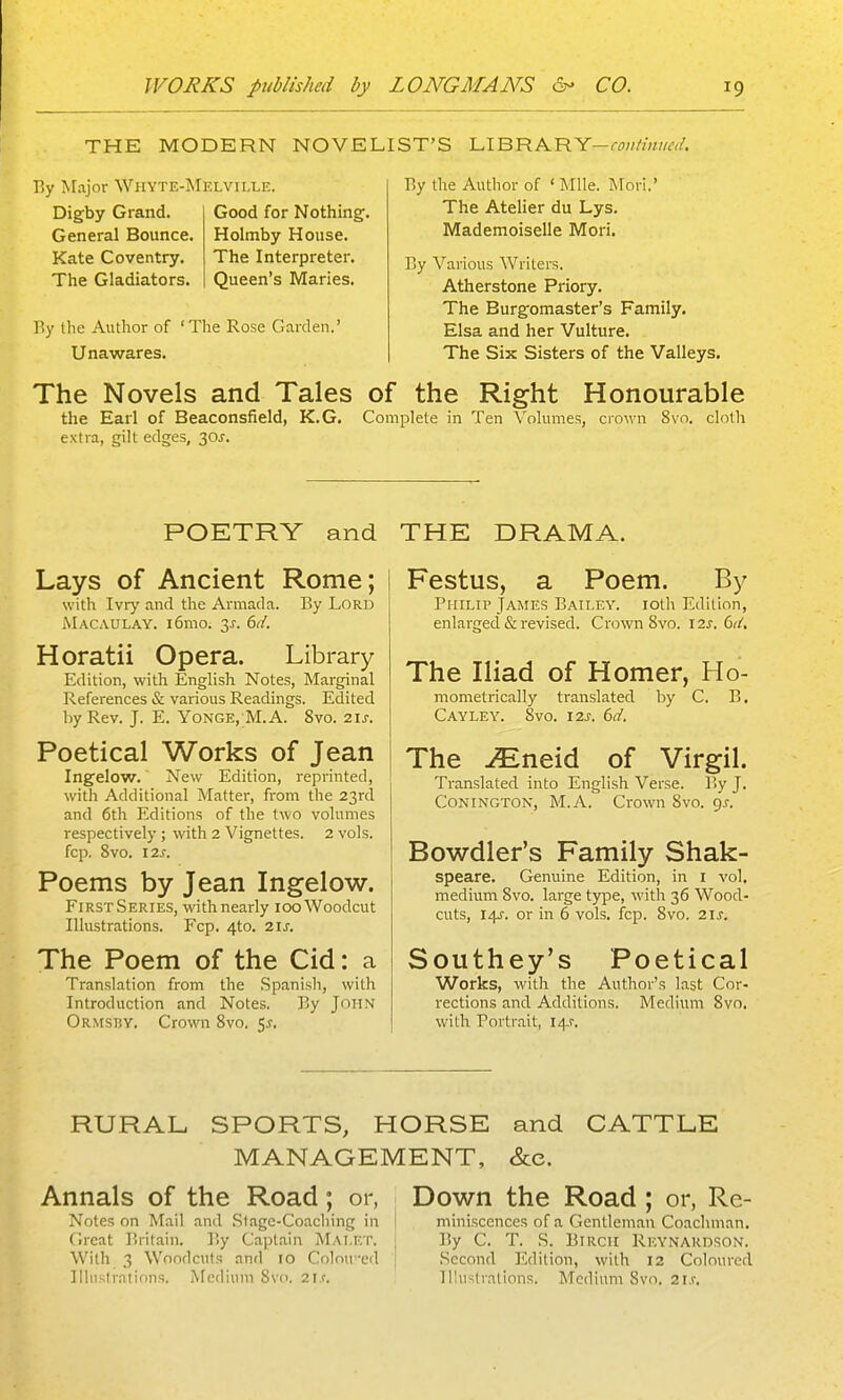 THE MODERN NOVELIST'S LIBRARY-r^);//'///wrt'. r.y Major Whyte-Melvhxe. Digby Grand. General Bounce. Kate Coventry. The Gladiators. Good for Nothing. Holmby House. The Interpreter. Queen's Maries. By the Author of 'The Rose Garden.' Unawares. r>y the Author of ' Mile. Mori.' The Atelier du Lys. Mademoiselle Mori. By Various Writers. Atherstone Priory. The Burgomaster's Family. Elsa and her Vulture. The Six Sisters of the Valleys. The Novels and Tales of the Right Honourable the Earl of Beaconsfield, K.G. Complete in Ten Volumes, crown 8vo. cloth extra, gilt edges, 30J. POETRY and Lays of Ancient Rome; with Ivry and the Armada. By Lord Macaulay. i6mo. 3^-. 6t/. Horatii Opera. Library Edition, with English Notes, Marginal References & various Readings. Edited by Rev. J. E. Yonge, M.A. 8vo. 21s. Poetical Works of Jean Ingelow. New Edition, reprinted, with Additional Matter, from the 23rd and 6th Editions of the two volumes respectively ; with 2 Vignettes. 2 vols, fop, 8vo. I2s. Poems by Jean Ingelow. FirstSeries, withnearly 100 Woodcut Illustrations. Fop. 4to. 21s. The Poem of the Cid: a Translation from the Spanish, with Introduction and Notes. By John Ormsi!Y. Crown 8vo. 5^. THE DRAMA. Festus, a Poem. By Philip James Bailey. loth Edition, enlarged & revised. Crown 8vo. 12^. 61-/. The Iliad of Homer, Ho- mometrically translated by C. B. Cayley. 8vo. I2S. 6d. The ./Eneid of Virgil. Translated into English Verse. P>y J. CoNiNGTON, M.A. Crown 8vo. gj. Bowdler's Family Shak- speare. Genuine Edition, in i vol, medium Svo. large type, with 36 Wood- cuts, 14J. or in 6 vols. fcp. 8vo. 2ij. Southey's Poetical Works, with the Author's last Cor- rections and Additions. Mediun^ Svo. with Portrait, 14.?, RURAL SPORTS, HORSE and CATTLE MANAGEMENT, &e. Annals of the Road; or, Down the Road ; or, Re- Notes on Mail and .Slagc-Coacliing in [ miniscences of a Gentleman Coachman, (Ireat Britain. By Captain Mai.et. j By C. T. S. BiRCil Rkynaudson. With 3 Woodcuts and 10 Colntixvl | .Second Edition, with 12 Coloured Illustrations. Medium Svc 21c Illustrations. Medium Svo. 2i.r.