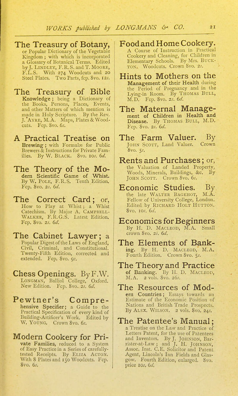 The Treasury of Botany, or Popular Dictionary of the Vegetable Kingdom; with which is incorporated a Glossary of Botanical Terms. Edited by J. LiNDLEY, F.R.S. and T. Moore, F.L.S. With 274 Woodcuts and 20 Steel Plates. Two Parts, fcp. 8vo. I2j. The Treasury of Bible Knowledge ; being a Dictionary of the Books, Persons, Places, Events, and other Matters of which mention is made in Holy Scripture. By the Rev. J. Ayre, M. a. Maps, Plates & Wood- cuts. Fcp. Svo. 6s. A Practical Treatise on Brewing ; with Formulre for Public Brewers & Instructions for Private Fam- ilies. By W. Black. Svo. \os. 6d. The Theory of the Mo- dern Scientific Game of Whist. By W. Pole, F.R.S. Tenth Edition. Fcp. Svo. 2s. 6d. The Correct Card; or, How to Play at Whist; a Whist Catechism. By Major A. Campbell- Walker, F.R.G.S. Latest Edition. Fcp. Svo. 2s. 6d. The Cabinet Lawyer; a Popular Digest of the Laws of England, Civil, Criminal, and Constitutional. Twenty-Fifth Edition, corrected and extended. Fcp. Svo. gs. Chess Openings. ByF.W. Longman, Balliol College, Oxford. New Edition. Fcp. Svo. 2s. 6d. Pewtner's Compre- hensive Specifier; a Guide to the Practical Specification of every kind of Building-Artificer's Work. Edited by W. Young. Crown Svo. 6s. Modern Cookery for Pri- vate Families, reduced to a System of Easy Practice in a Series of carefully- tested Receipts. By Eliza Acton. With 8 Plates and 150 Woodcuts. Fcp. Svo, 6s, Food and H ome Cookery. A Course of Instruction in Practical Cookery and Cleaning, for Children in Elementary Schools. By Mrs. Buck- ton. Woodcuts. Crown Svo. 2s. Hints to Mothers on the Management of their Health during the Period of Pregnancy and in the Lying-in Room. By Thomas Bull, M.D. Fcp. Svo. 2s. 6d. The Maternal Manage- ment of Children in Health and Disease. By Thomas Bull, M.D. Fcp. Svo. 2s. 6d. The Farm Valuer. By John Scott, Land Valuer. Crown Svo. Ss. Rents and Purchases; or, the Valuation of Landed Property; Woods, Minerals, Buildings, &c. By John Scott. Crown Svo. 6^. Economic Studies. By the late Walter Bagehot, M.A. Fellow of University College, London. Edited by RiCHARD HOLT HuTTON. Svo. los. 6d. Economics for Beginners By II. D. MACLEOD, M.A. Small crown Svo. 2s. 6d. The Elements of Bank- ing. By H. D. MACLEOD,' M.A, Fourth Edition. Crown Svo. 5^. The Theory and Practice of Banking. By H. D. Macleod, M.A. 2 vols. Svo. 26s. The Resources of Mod- em Countries; Essays towards an Estimate of the Economic Position of Nations and British Trade Prospects. By Alex. Wilson. 2 vols. Svo, 24^, The Patentee's Manual; a Treatise on the Law and Practice of Letters Patent, for the use of Patentees and Inventors. By J. Johnson, Bar- rister-at-Law ; and J. H. Johnson, Assoc. Inst. C.E. Solicitor and Patent Agent, Lincoln's Inn Fields and Glas- gow. Fourth Edition, enlarged. Svo. price los, 6d.