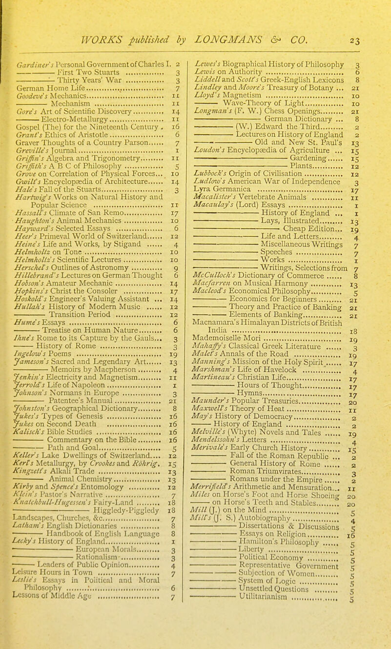 Gardiner's Personal Government of Charles I. 2 First Two Stuarts 3 '— Thirty Years' War 3 German Home Life , 7 Gaodeve s MucXvmics 11 Mechanism 11 Gore's Art of Scientific Discovery 14 Electro-Metallurgy 11 Gospel (The) for the Nineteenth Century , 16 Grant's Ethics of Aristotle 6 Graver Thoughts of a Country Parson 7 Grevilie's J ournal 1 Griffin's Algebra and Trigonometry 11 Griffiths A B C of Philosopliy S Grove on Correlation of Physical Forces... 10 Gwilt's Encyclopasdia of Architecture 14 Hale's Fall of the Stuarts 3 Hartwig's Works on Natural History and Popular Science 11 Nassau's Climate of San Remo 17 Haugkton's Animal Mechanics 10 Hayiuard's Selected Essays 6 Heer's Primeval World of Switzerland 12 Heine's Life and Works, by Stigand 4 Helmholtz on Tone 10 Helmhollz s Scientific Lectures lo HerscheTs OutUnes of Astronomy 9 Hillebrand's Lectures on German Thought 6 Hobson's Amateur Mechanic 14 Hopkins's Christ the Consoler 17 Hoskold's Engineer's Valuing Assistant ... 14 Hullalis History of Modem Music 12 Transition Period 12 Hume's Essays 6 Treatise on Human Nature 6 Ihne's Rome to its Capture by the Gauls... 3 History of Rome 3 Ingelow's Poems 19 yameson's Sacred and Legendary Art 13 Memoirs by Macpherson 4 Jenkins Electricity and Magnetism 11 Jerrold's Life of Napoleon i Johnsotis Normans in Europe 3 Patentee's Manual 21 Johnston's Geographical Dictionary 8 Jukes's Types of Genesis 16 Jukes on Second Death 16 KaliscKs Bible Studies 16 Commentary on the Bible 16 Path and Goal 5 Keller's Lake DweHings of Switzerland.... 12 Kerfs Metallurgy, by Crookes and Rohrig. 15 Kingzetl's Alkah Trade 13 Animal Chemistry 13 Kirby and Spence's Entomology 12 Klein's Pastor's Narrative 7 Anatc/ibull-Hugessen s Fairy-Land 18 Higgledy-Pigglcdy 18 Landscapes, Churches, &c 7 Latham's English Dictionaries 8 Handbook of English Language 8 Lecky's History of England 1 ■ European Morals 3 — Rationalism- 3 —; Leaders of PubUc Opinion 4 Leisure Hours in Town 7 Leslie's Essays in Political and Moral Philosophy ; 6 Lessons of Middle Agu 7 Leives's Biographical History of Pliilosophy 3 Leiuis on Authority 6 Liddell and Scott's Greek-English Lexicons 8 Lindley and Moore's Treasury of Botany ... 21 Lloyd's Magnetism 10 Wave-Theory of Light 10 Longman's (F. W.) Chess Openings 21 German Dictionary ... 8 (W.) Edward tlie Third 2 Lectures on History of England 2 ; Old and New St. Paul's 13 Loudon's Encyclopaedia of Agriculture ... 15 Gardening 15 ■ Plants 12 Lubbock's Origin of CiviHsation 12 Ludlow's American War of Independence 3 Lyra Germanica 17 Macalister s Vertebrate Animals 11 Macaulay s (Lord) Essays i History of England ... 1 Lays, Illustrated 13 Cheap Edition... 19 Life and Letters 4 Miscellaneous Writings 7 Speeches 7 Works I Writings, Selections from 7 McCullocIis Dictionary of Commerce 8 Macfarreii on Musical Harmony 13 Macleod's Economical Philosophy 5 Economics for Beginners 21 Theory and Practice of Banldng 21 Elements of Banldng 21 Macnamara's Himalayan Districts of British India 18 Mademoiselle Mori ig Mahajfy's Classical Greek Literatui'e 3 Malet's Annals of the Road 19 Manning's Mission of the Holy Spirit 17 Afarr/i?«a«'j Life of Havelock '. 4 Martineau's Christian Life 17 Hours of Thought 17 Hymns 17 Maunder's Popular Treasuries 20 MaxwelTs Theory of Heat n Mays History of Democracy 2 Histoiy of England 2 Melville's (Whyte) Novels and Tales 19 Mendelssohn's Letters ^ Merivales Early Church History 15 Fall of the Roman Republic ... 2 General History of Rome 2 Roman Triumvirates 3 Romans under the Empire 2 Merrifields Arithmetic and Mensuration.., 11 Miles on Horse's Foot and Horse Shoeing 20 on Horse's Teeth and Stables 20 Mill (J.) on the Mind c MiWs (J. S.) Autobiograpliy 4 Dissertations '& Discussions 5 Essays on Religion xS Hamilton's Philosophy c Liberty | Political Economy '. 5 Representative Government 5 Subjection of Women 5 System of Logic 15 Unsettled Questions 5 Utilitarianism 5