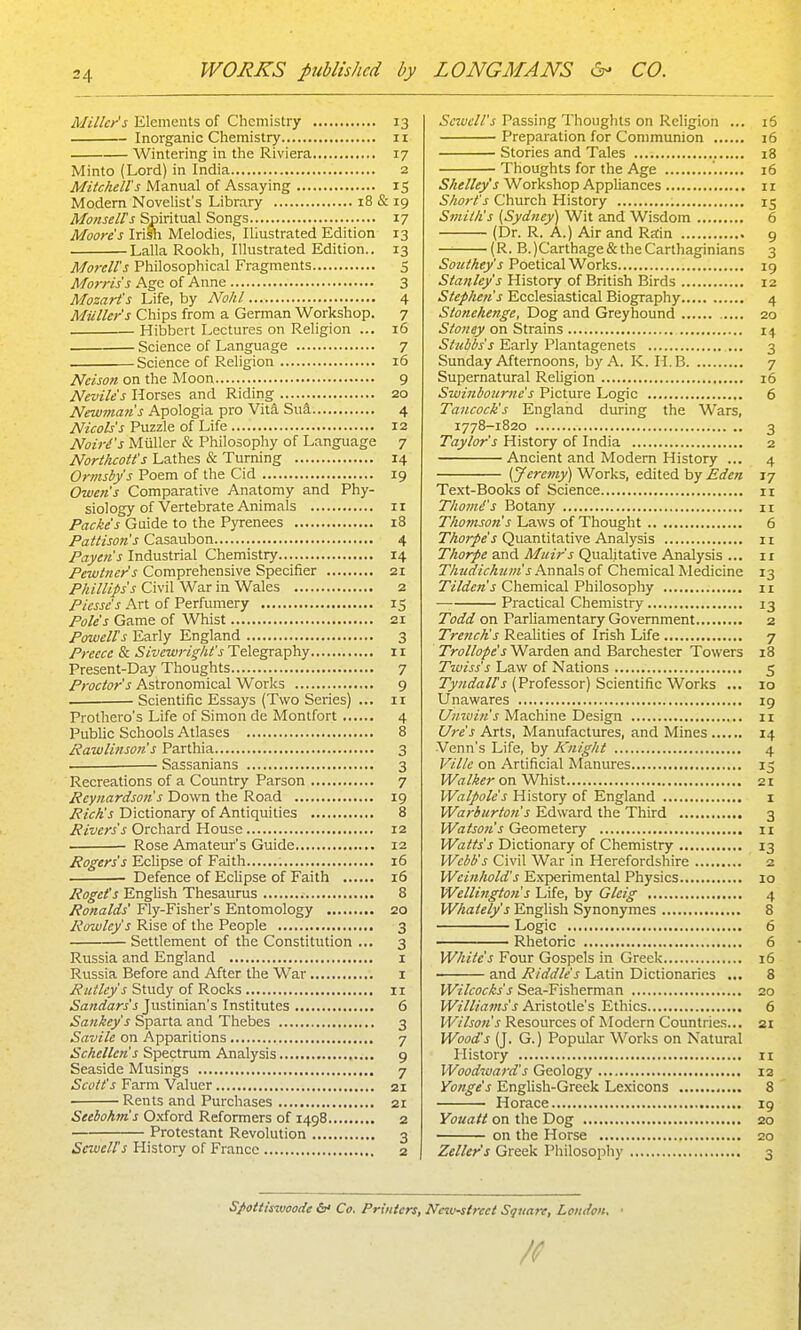 Miller's Elements of Chemistry 13 Inorganic Chemistry 11 Wintering in the Riviera 17 Minto (Lord) in India 2 Mitchell's Manual of Assaying 15 Modern Novelist's Library 18 & 19 Monsell's Spiritual Songs 17 Moore's Irish Melodies, Illustrated Edition 13 Lalla Rookh, Illustrated Edition.. 13 Mo7-ell's Philosophical Fragments 5 Morris's Age of Anne 3 Mozart's Life, by Nohl 4 Mailer's Chips from a German Workshop. 7 Hibbert Lectures on Religion ... 16 Science of Language 7 Science of Religion 16 Neison on the Moon 9 Neviles Horses and Riding 20 Newman's Apologia pro Vita Sua 4 Nicols's Puzzle of Life 12 Noiri's Miiller & Philosophy of Language 7 Northcott's Lathes & Turning 14 Ormsby's Poem of the Cid 19 Owen's Comparative Anatomy and Phy- siology of Vertebrate Animals II Packes Guide to the Pyrenees i3 Pattison's Casaubon 4 Payen's Industrial Chemistry 14 Pewtner's Comprehensive Specifier 21 Phillips's Civil War in Wales 2 Picsse's Art of Perfumery 15 Poles Game of Whist 21 Powell's Early England 3 Preece & Sivewright'sTAe.gta.^h.y 11 Present-Day Thoughts 7 Proctor's Astronomical Works 9 Scientific Essays (Two Series) ... 11 Prothero's Life of Simon de Montfort 4 Public Schools Atlases 8 Rawlinson's Parthia 3 Sassanians 3 Recreations of a Country Parson 7 Rcynardson's Down the Road 19 /?/<rA'J Dictionary of Antiquities 8 Rivers's Orchard House 12 Rose Amateur's Guide 12 Rogers's Echpse of Faith 16 Defence of Eclipse of Faith 16 Roget's Enghsh Thesaurus 8 Ronalds' Fly-Fisher's Entomology 20 Rowley's Rise of the People 3 Settlement of the Constitution ... 3 Russia and England i Russia Before and After the War i Rictley's Qiudy oi'R.ocVs 11 Sandars's Justinian's Institutes 6 Sankey's Sparta and Thebes 3 Savile on Apparitions 7 Schellen's Spectrum Analysis 9 Seaside Musings 7 Scott's Farm Valuer 21 Rents and Purchases 21 Seebohm's O.xford Reformers of 1498 2 Protestant Revolution 3 SewelTs History of France 2 Scwcll's Passing Thoughts on Religion ... 16 Preparation for Communion 16 Stories and Tales i8 Thoughts for the Age 16 Shelley's Workshop Appliances 11 Short's Church History 15 Smith's (Sydney) Wit and Wisdom 6 (Dr. R. A.) Air and Ratin 9 — (R. B.)Carthage& the Carthaginians 3 Southey's Poetical Works 19 Stanley's History of British Birds 12 Stepke?i's Ecclesiastical Biography 4 Stonehenge, Dog and Greyhound 20 Stoney on Strains 14 Early Plantagenets ... 3 Sunday Afternoons, by A. K. H.B 7 Supernatural Religion 16 Swinbojirne's Picture Logic 6 Tancocks England during the Wars, 1778-1820 3 Taylor's History of India 2 Ancient and Modem History ... 4 [Jeremy] Works, edited by Eden 17 Text-Books of Science 11 Thomi's Botany n Thoinson s Laws of Thought 6 Thorpes Quantitative Analysis ii Thorpe and Muir's Qualitative Analysis ... 11 Thudichuiiis Annals of Chemical Medicine 13 7'z7&«'J Chemical Philosophy n — Practical Chemistry 13 Todd on ParUamentary Government 2 Tre?tch's Realities of Irish Life 7 Trollope's Warden and Barchester Towers 18 Twiss's Law of Nations 5 TJ'wrfa//'J (Professor) Scientific Works ... 10 Unawares 19 Unwin's Machine Design 11 Ure s Arts, Manufactures, and Mines 14 Venn's Life, by lOiight 4 Vilte on Artificial Manwes 15 Walker on Whist 21 Walpole's History of England i Warburton's Edward the Third 3 Watson's Geometery n Watts's Dictionary of Chemistry 13 Webb's Civil War in Herefordshire 2 Weinhold's Experimental Physics 10 Wellingto7i s Life, by Gleig 4 Whately's English Synonymes 8 Logic 6 Rhetoric 6 White's Four Gospels in Greek 16 and Riddle's Latin Dictionaries ... 8 Wilcocks's Sea-Fisherman 20 Williams's Aristotle's Ethics 6 Wilson's Resources of Modern Countries... 21 Wood's (J. G.) Popular Works on Natural History ii Woodward's Geology 12 Yonge's English-Greek Lexicons 8 Horace 19 Youatt on the Dog 20 on the Horse 20 Zeller's Greek Philosophy 3 Spottisv)oode &' Co. Printers, New-street Sqjtare, London. •