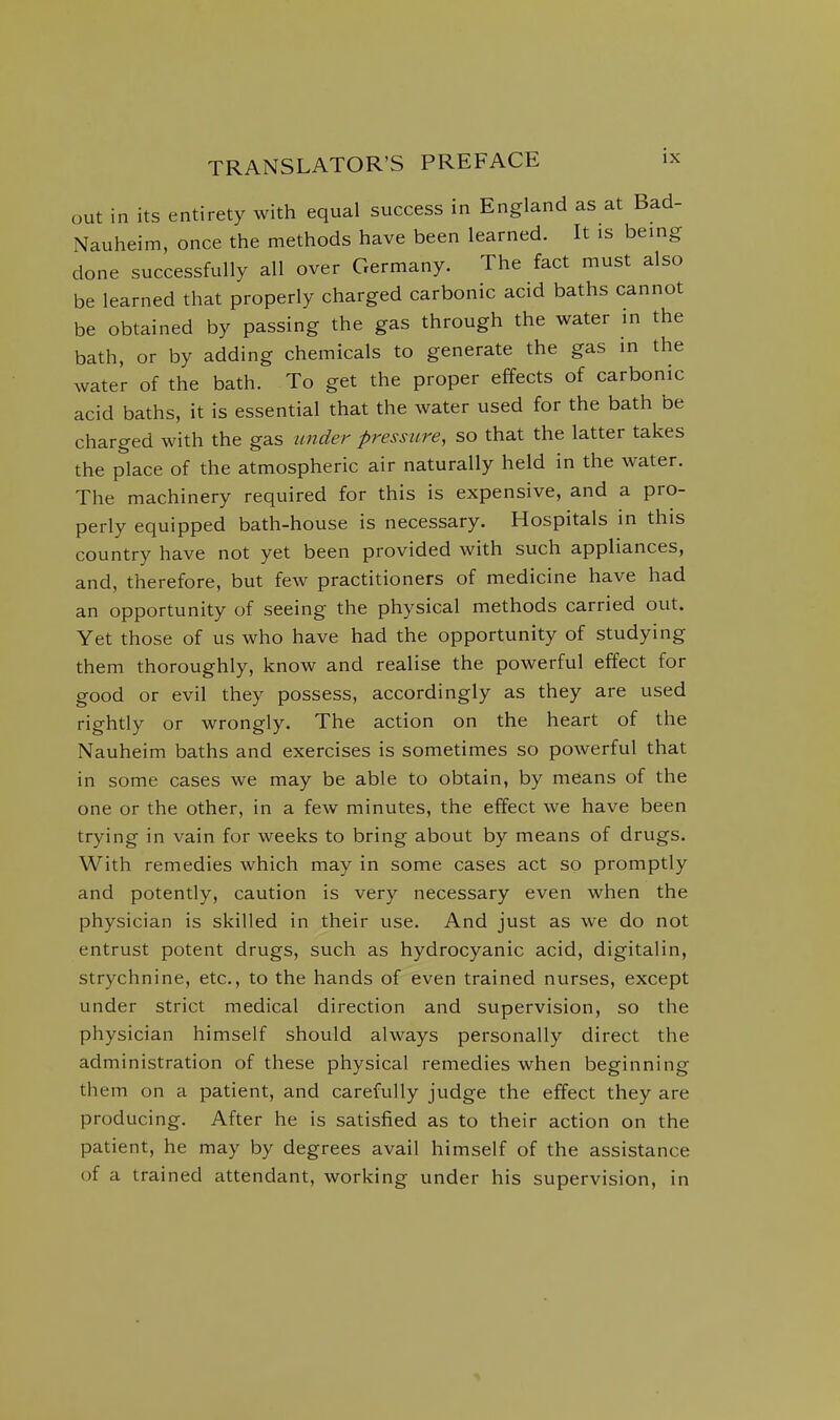 out in its entirety with equal success in England as at Bad- Nauheim, once the methods have been learned. It is being done successfully all over Germany. The fact must also be learned that properly charged carbonic acid baths cannot be obtained by passing the gas through the water in the bath, or by adding chemicals to generate the gas in the water of the bath. To get the proper effects of carbonic acid baths, it is essential that the water used for the bath be charged with the gas under pressure, so that the latter takes the place of the atmospheric air naturally held in the water. The machinery required for this is expensive, and a pro- perly equipped bath-house is necessary. Hospitals in this country have not yet been provided with such appliances, and, therefore, but few practitioners of medicine have had an opportunity of seeing the physical methods carried out. Yet those of us who have had the opportunity of studying them thoroughly, know and realise the powerful effect for good or evil they possess, accordingly as they are used rightly or wrongly. The action on the heart of the Nauheim baths and exercises is sometimes so powerful that in some cases we may be able to obtain, by means of the one or the other, in a few minutes, the effect we have been trying in vain for weeks to bring about by means of drugs. With remedies which may in some cases act so promptly and potently, caution is very necessary even when the physician is skilled in their use. And just as we do not entrust potent drugs, such as hydrocyanic acid, digitalin, strychnine, etc., to the hands of even trained nurses, except under strict medical direction and supervision, so the physician himself should always personally direct the administration of these physical remedies when beginning them on a patient, and carefully judge the effect they are producing. After he is satisfied as to their action on the patient, he may by degrees avail himself of the assistance of a trained attendant, working under his supervision, in