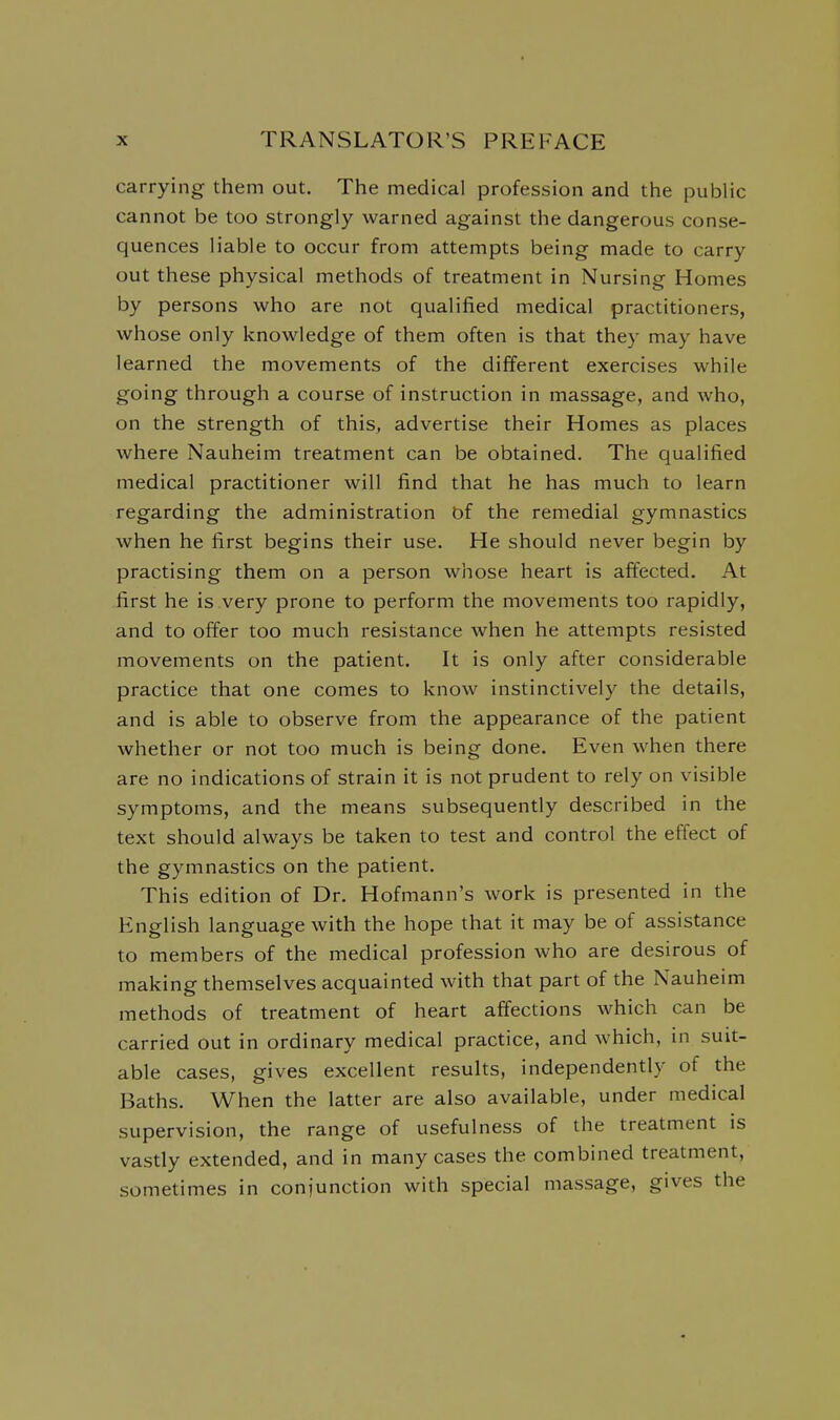 carrying them out. The medical profession and the public cannot be too strongly warned against the dangerous conse- quences liable to occur from attempts being made to carry out these physical methods of treatment in Nursing Homes by persons who are not qualified medical practitioners, whose only knowledge of them often is that they may have learned the movements of the different exercises while going through a course of instruction in massage, and who, on the strength of this, advertise their Homes as places where Nauheim treatment can be obtained. The qualified medical practitioner will find that he has much to learn regarding the administration of the remedial gymnastics when he first begins their use. He should never begin by practising them on a person whose heart is affected. At first he is very prone to perform the movements too rapidly, and to offer too much resistance when he attempts resisted movements on the patient. It is only after considerable practice that one comes to know instinctively the details, and is able to observe from the appearance of the patient whether or not too much is being done. Even when there are no indications of strain it is not prudent to rely on visible symptoms, and the means subsequently described in the text should always be taken to test and control the effect of the gymnastics on the patient. This edition of Dr. Hofmann's work is presented in the English language with the hope that it may be of assistance to members of the medical profession who are desirous of making themselves acquainted with that part of the Nauheim methods of treatment of heart affections which can be carried out in ordinary medical practice, and which, in suit- able cases, gives excellent results, independently of the Baths. When the latter are also available, under medical supervision, the range of usefulness of the treatment is vastly extended, and in many cases the combined treatment, sometimes in conjunction with special massage, gives the