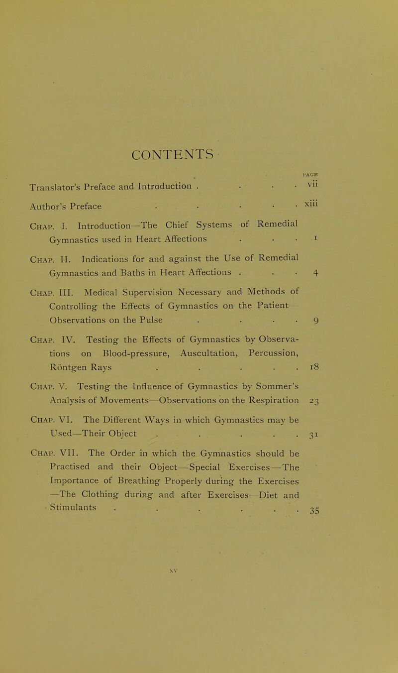 CONTENTS I'AGE Translator's Preface and Introduction . . . . vii Author's Preface . • ... xiu Chap. I. Introduction—The Chief Systems of Remedial Gymnastics used in Heart Affections . . . i Chap. II. Indications for and against the Use of Remedial Gymnastics and Baths in Heart Affections . . . 4 Chap. III. Medical Supervision Necessary and Methods of Controlling the Effects of Gymnastics on the Patient— Observations on the Pulse . . . . 9 Chap. IV. Testing the Effects of Gymnastics by Observa- tions on Blood-pressure, Auscultation, Percussion, Rontgen Rays . . . . . 18 Chap. V. Testing the Influence of Gymnastics by Sommer's Analysis of Movements—Observations on the Respiration 23 Chap. VI. The Different Ways in which Gymnastics may be Used—Their Object . . . . . 31 Chap. VII. The Order in which the Gymnastics should be Practised and their Object—Special Exercises—The Importance of Breathing Properly during the Exercises —The Clothing during and after Exercises—Diet and • Stimulants . . . . . -je NV