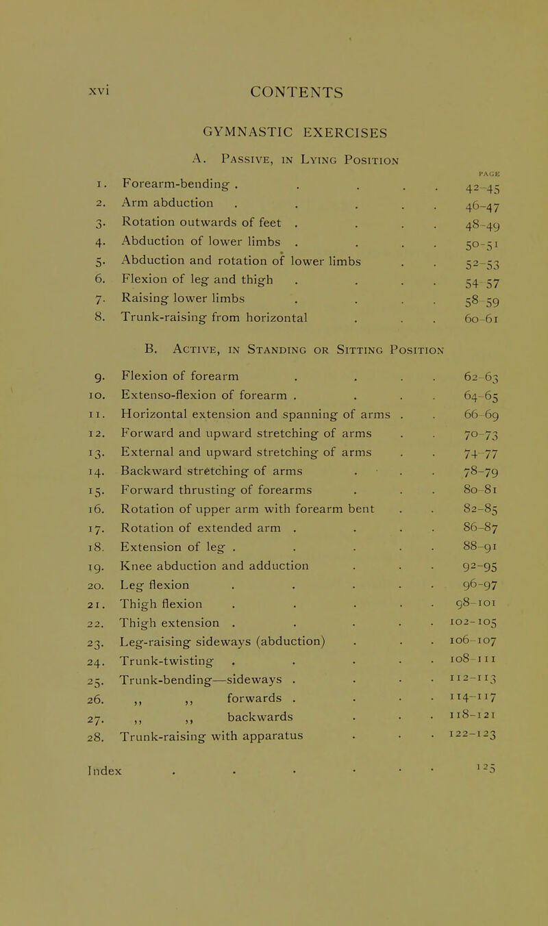 GYMNASTIC EXERCISES A. Passive, in Lying Position PAGE 1. Forearm-bending . 42-45 2, Arm abduction 46-47 Rotation outwards of feet . 48-40 4- Abduction of lower limbs . 0 0 5- • Abduction and rotation of lower limbs 0 DO 6. Flexion of leg and thigh »j r »j / 7- Raising lower limbs 58 sQ 8. Trunk-raising from horizontal 60-61 B. Active, in Standing or Sitting Position Flexion of forearm 62 63 lO. Extenso-flexion of forearm . 64.-6 X 11. Horizontal extension and spanning of arms . 66-69 12. Forward and upward stretching of arms 70-7'? External and upward stretching of arms 14. Backward stretching of arms 78-79 Forward thrusting of forearms 80-81 16. Rotation of upper arm with forearm bent 82-85 17. Rotation of extended arm . 86-87 18. Extension of leg . 88-91 IQ. ■ Knee abduction and adduction 92-95 20. Leg flexion 96-97 2 I . Thigh flexion 98-101 22. Thigh extension . 102-105 23- Leg-raising sideways (abduction) 106-107 24. Trunk-twisting loS-i11 25- Trunk-bending—sideways . 112-113 26. forwards . 114-117 27. ,, backwards 118-121 28. Trunk-raising with apparatus 122-123 Index