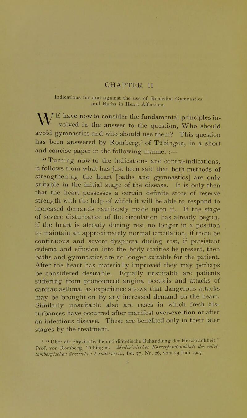 Indications for and against the use of Remedial Gymnastics and Baths in Heart Affections. have now to consider the fundamental principles in- V V volved in the answer to the question, Who should avoid gymnastics and who should use them? This question has been answered by Romberg-/ of Tubingen, in a short and concise paper in the following manner :— Turning now to the indications and contra-indications, it follows from what has just been said that both methods of strengthening the heart [baths and gymnastics] are only suitable in the initial stage of the disease. It is only then that the heart possesses a certain definite store of reserve strength with the help of which it will be able to respond to increased demands cautiously made upon it. If the stage of severe disturbance of the circulation has already begun, if the heart is already during rest no longer in a position to maintain an approximately normal circulation, if there be continuous and severe dyspnoea during rest, if persistent oedema and effusion into the body cavities be present, then baths and gymnastics are no longer suitable for the patient. After the heart has materially improved they may perhaps be considered desirable. Equally unsuitable are patients suffering from pronounced angina pectoris and attacks of cardiac asthma, as experience shows that dangerous attacks may be brought on by any increased demand on the heart. Similarly unsuitable also are cases in which fresh dis- turbances have occurred after manifest over-exertion or after an infectious disease. These are benefited only in their later stages by the treatment. '  Uber die physikalische und diatetische Behandlungf der Herzkrankhcit, Prof, von Romberg-, Tiibingen. Mcdizimsches Korrcspondeiisbla/t des 7i<iir/- iembergischcn arstlichcn Laiidesverin, Bd. 77, Nr. 26, vom 29 Juni 1907.