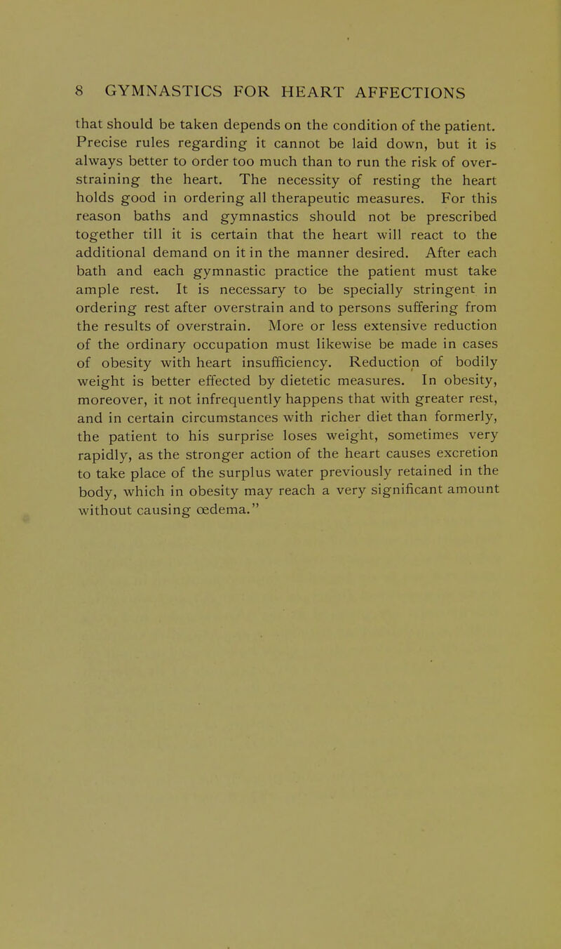 that should be taken depends on the condition of the patient. Precise rules regarding it cannot be laid down, but it is always better to order too much than to run the risk of over- straining the heart. The necessity of resting the heart holds good in ordering all therapeutic measures. For this reason baths and gymnastics should not be prescribed together till it is certain that the heart will react to the additional demand on it in the manner desired. After each bath and each gymnastic practice the patient must take ample rest. It is necessary to be specially stringent in ordering rest after overstrain and to persons suffering from the results of overstrain. More or less extensive reduction of the ordinary occupation must likewise be made in cases of obesity with heart insufficiency. Reduction of bodily weight is better effected by dietetic measures. In obesity, moreover, it not infrequently happens that with greater rest, and in certain circumstances with richer diet than formerly, the patient to his surprise loses weight, sometimes very rapidly, as the stronger action of the heart causes excretion to take place of the surplus water previously retained in the body, which in obesity may reach a very significant amount without causing oedema.