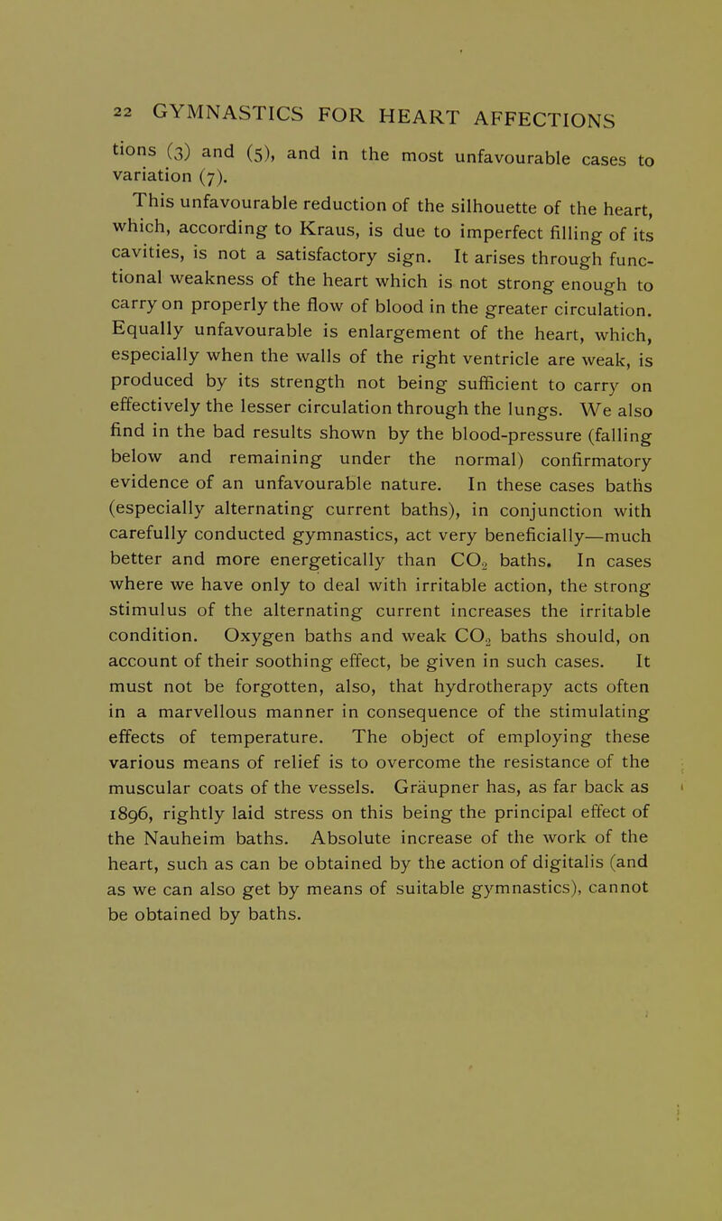 tions (3) and (5), and in the most unfavourable cases to variation (7). This unfavourable reduction of the silhouette of the heart, which, according to Kraus, is due to imperfect filling of its cavities, is not a satisfactory sign. It arises through func- tional weakness of the heart which is not strong enough to carry on properly the flow of blood in the greater circulation. Equally unfavourable is enlargement of the heart, which, especially when the walls of the right ventricle are weak, is produced by its strength not being sufficient to carry on effectively the lesser circulation through the lungs. We also find in the bad results shown by the blood-pressure (falling below and remaining under the normal) confirmatory evidence of an unfavourable nature. In these cases baths (especially alternating current baths), in conjunction with carefully conducted gymnastics, act very beneficially—much better and more energetically than CO, baths. In cases where we have only to deal with irritable action, the strong stimulus of the alternating current increases the irritable condition. Oxygen baths and weak CO.j baths should, on account of their soothing effect, be given in such cases. It must not be forgotten, also, that hydrotherapy acts often in a marvellous manner in consequence of the stimulating effects of temperature. The object of employing these various means of relief is to overcome the resistance of the muscular coats of the vessels. Graupner has, as far back as 1896, rightly laid stress on this being the principal effect of the Nauheim baths. Absolute increase of the work of the heart, such as can be obtained by the action of digitalis (and as we can also get by means of suitable gymnastics), cannot be obtained by baths.