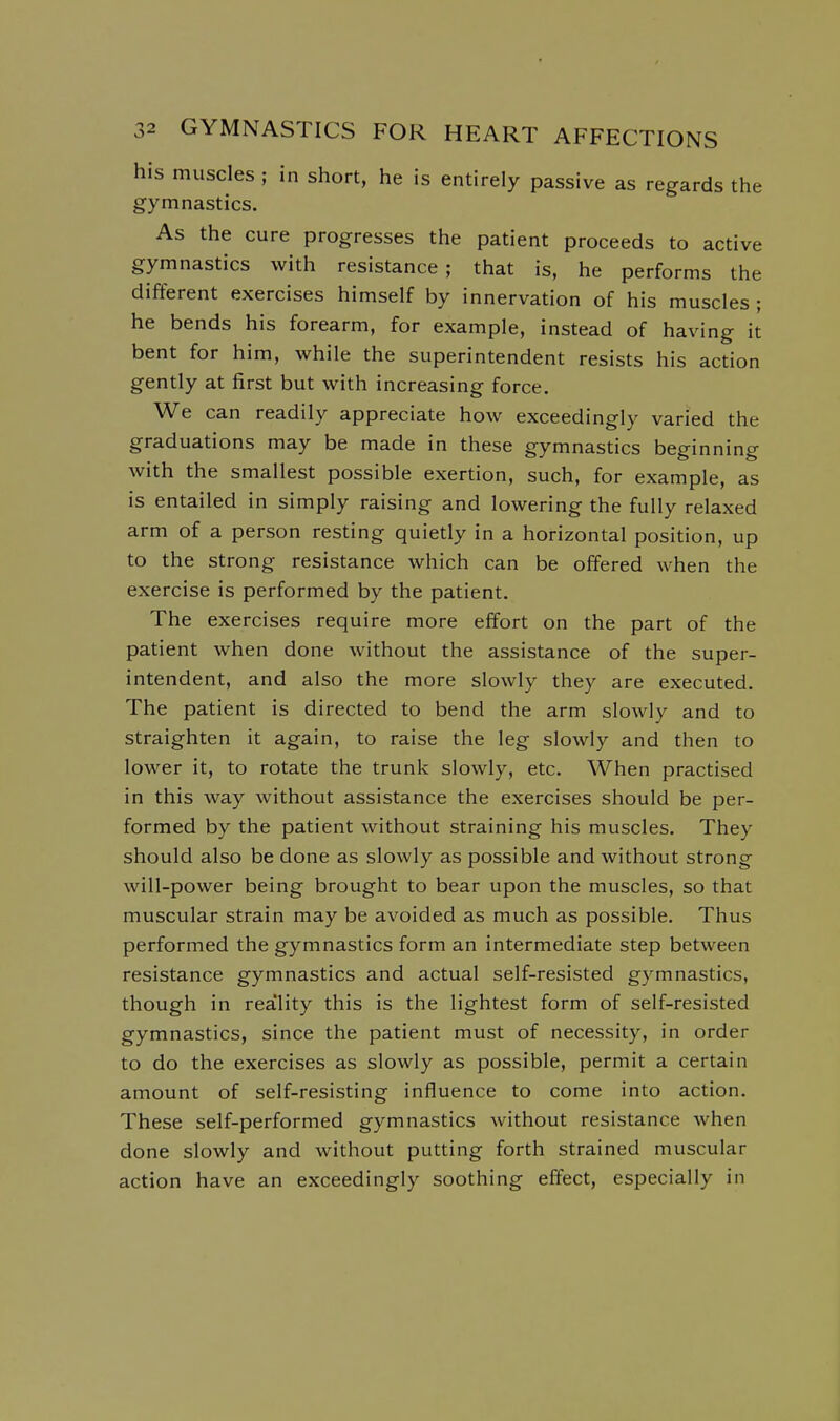 his muscles ; in short, he is entirely passive as regards the gymnastics. As the cure progresses the patient proceeds to active gymnastics with resistance; that is, he performs the different exercises himself by innervation of his muscles ; he bends his forearm, for example, instead of having it bent for him, while the superintendent resists his action gently at first but with increasing force. We can readily appreciate how exceedingly varied the graduations may be made in these gymnastics beginning with the smallest possible exertion, such, for example, as is entailed in simply raising and lowering the fully relaxed arm of a person resting quietly in a horizontal position, up to the strong resistance which can be offered when the exercise is performed by the patient. The exercises require more effort on the part of the patient when done without the assistance of the super- intendent, and also the more slowly they are executed. The patient is directed to bend the arm slowly and to straighten it again, to raise the leg slowly and then to lower it, to rotate the trunk slowly, etc. When practised in this way without assistance the exercises should be per- formed by the patient without straining his muscles. They should also be done as slowly as possible and without strong will-power being brought to bear upon the muscles, so that muscular strain may be avoided as much as possible. Thus performed the gymnastics form an intermediate step between resistance gymnastics and actual self-resisted gymnastics, though in rea'lity this is the lightest form of self-resisted gymnastics, since the patient must of necessity, in order to do the exercises as slowly as possible, permit a certain amount of self-resisting influence to come into action. These self-performed gymnastics without resistance when done slowly and without putting forth strained muscular action have an exceedingly soothing effect, especially in