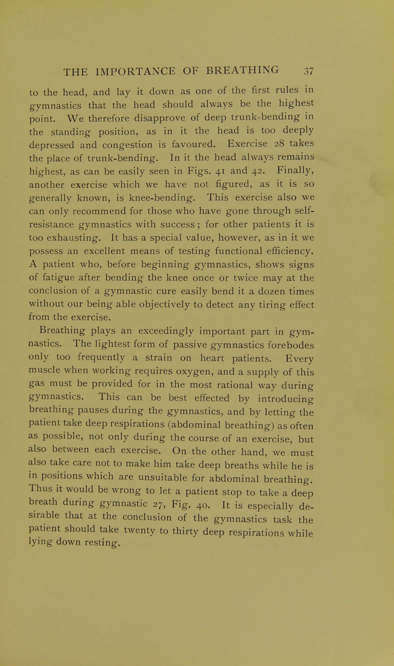 to the head, and lay it down as one of the first rules in gymnastics that the head should always be the highest point. We therefore disapprove of deep trunk-bending in the standing position, as in it the head is too deeply depressed and congestion is favoured. Exercise 28 takes the place of trunk-bending. In it the head always remains highest, as can be easily seen in Figs. 41 and 42. Finally, another exercise which we have not figured, as it is so generally known, is knee-bending. This exercise also we can only recommend for those who have gone through self- resistance gymnastics with success ; for other patients it is too exhausting. It has a special value, however, as in it we possess an excellent means of testing functional efficiency. A patient who, before beginning gymnastics, shows signs of fatigue after bending the knee once or twice may at the conclusion of a gymnastic cure easily bend it a dozen times without our being able objectively to detect any tiring effect from the exercise. Breathing plays an exceedingly important part in gym- nastics. The lightest form of passive gymnastics forebodes only too frequently a strain on heart patients. Every muscle when working requires oxygen, and a supply of this gas must be provided for in the most rational way during gymnastics. This can be best effected by introducing breathing pauses during the gymnastics, and by letting the patient take deep respirations (abdominal breathing) as often as possible, not only during the course of an exercise, but also between each exercise. On the other hand, we must also take care not to make him take deep breaths while he is in positions which are unsuitable for abdominal breathing. Thus it would be wrong to let a patient stop to take a deep breath during gymnastic 27, Fig. 40. It is especially de- sirable that at the conclusion of the gymnastics task the patient should take twenty to thirty deep respirations while lying down resting.