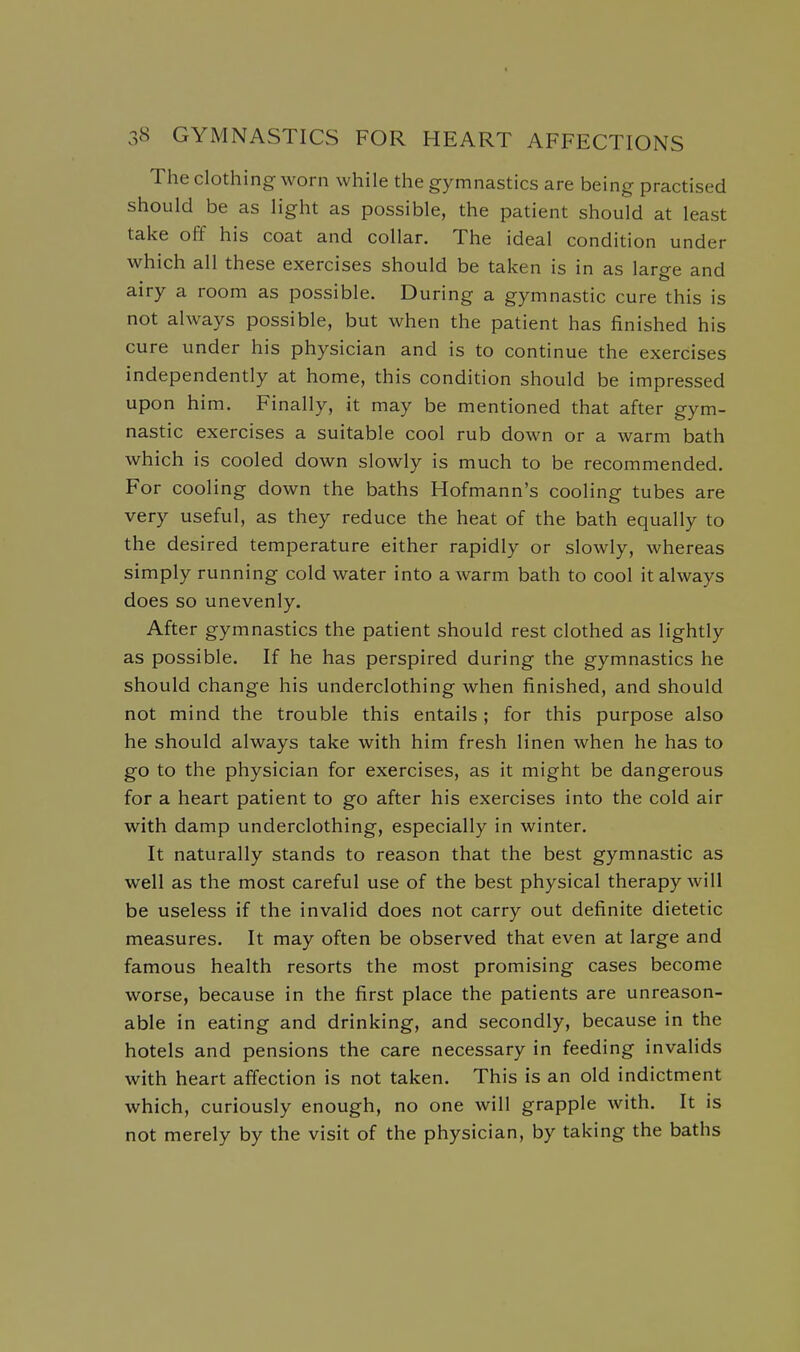 The clothing worn while the gymnastics are being practised should be as light as possible, the patient should at least take off his coat and collar. The ideal condition under which all these exercises should be taken is in as large and airy a room as possible. During a gymnastic cure this is not always possible, but when the patient has finished his cure under his physician and is to continue the exercises independently at home, this condition should be impressed upon him. Finally, it may be mentioned that after gym- nastic exercises a suitable cool rub down or a warm bath which is cooled down slowly is much to be recommended. For cooling down the baths Hofmann's cooling tubes are very useful, as they reduce the heat of the bath equally to the desired temperature either rapidly or slowly, whereas simply running cold water into a warm bath to cool it always does so unevenly. After gymnastics the patient should rest clothed as lightly as possible. If he has perspired during the gymnastics he should change his underclothing when finished, and should not mind the trouble this entails ; for this purpose also he should always take with him fresh linen when he has to go to the physician for exercises, as it might be dangerous for a heart patient to go after his exercises into the cold air with damp underclothing, especially in winter. It naturally stands to reason that the best gymnastic as well as the most careful use of the best physical therapy will be useless if the invalid does not carry out definite dietetic measures. It may often be observed that even at large and famous health resorts the most promising cases become worse, because in the first place the patients are unreason- able in eating and drinking, and secondly, because in the hotels and pensions the care necessary in feeding invalids with heart affection is not taken. This is an old indictment which, curiously enough, no one will grapple with. It is not merely by the visit of the physician, by taking the baths
