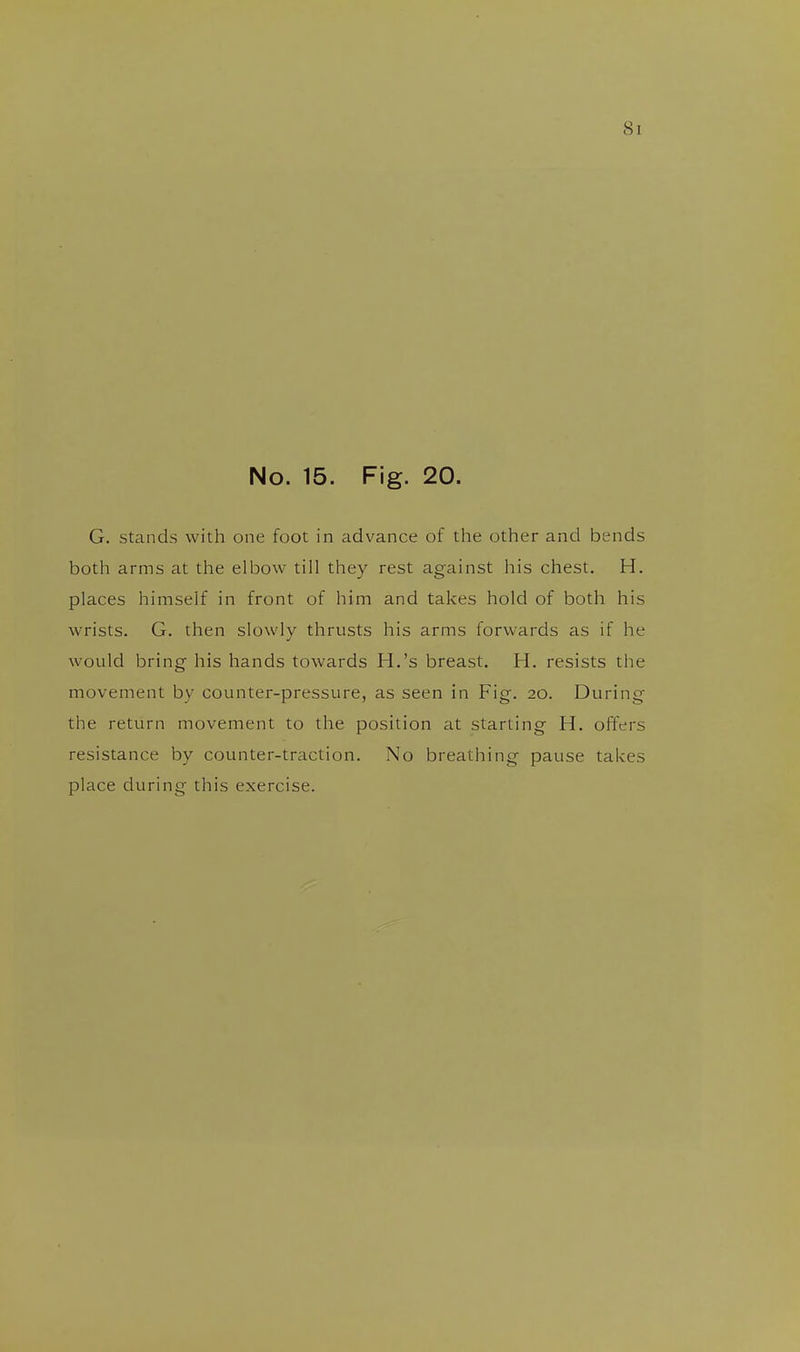 No. 15. Fig. 20. G. stands with one foot in advance of the other and bends both arms at the elbow till they rest against his chest. H. places himself in front of him and takes hold of both his wrists. G. then slowly thrusts his arms forwards as if he would bring his hands towards H.'s breast. H. resists the movement by counter-pressure, as seen in Fig. 20. During the return movement to the position at starting H. offers resistance by counter-traction. No breathing pause takes place during this exercise.