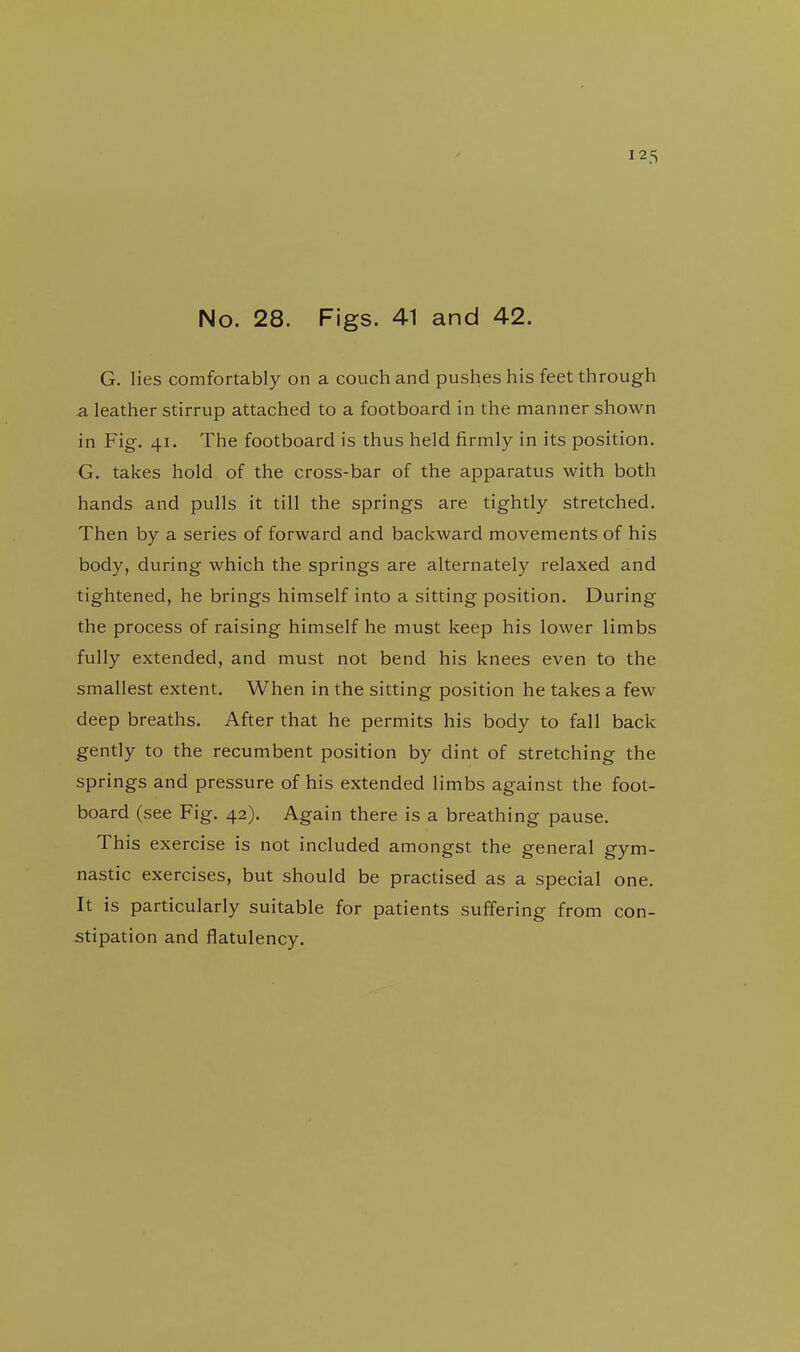 No. 28. Figs. 41 and 42. G. lies comfortably on a couch and pushes his feet through a leather stirrup attached to a footboard in the manner shown in Fig. 41. The footboard is thus held firmly in its position. G. takes hold of the cross-bar of the apparatus with both hands and pulls it till the springs are tightly stretched. Then by a series of forward and backward movements of his body, during which the springs are alternately i-elaxed and tightened, he brings himself into a sitting position. During the process of raising himself he must keep his lower limbs fully extended, and must not bend his knees even to the smallest extent. When in the sitting position he takes a few deep breaths. After that he permits his body to fall back gently to the recumbent position by dint of stretching the springs and pressure of his extended limbs against the foot- board (see Fig. 42). Again there is a breathing pause. This exercise is not included amongst the general gym- nastic exercises, but should be practised as a special one. It is particularly suitable for patients suffering from con- stipation and flatulency.