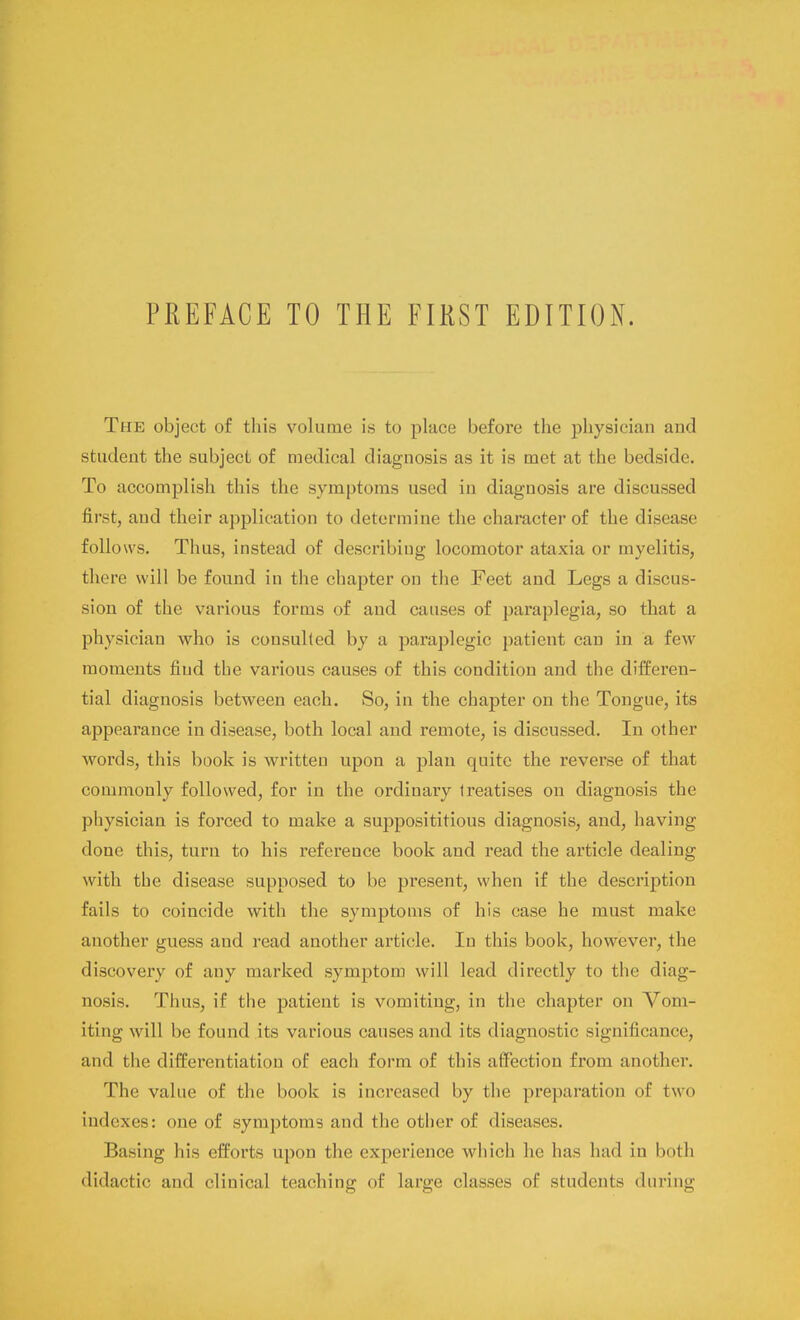 The object of this volume is to place before the physician and student the subject of medical diagnosis as it is met at the bedside. To accomplish this the symptoms used in diagnosis are discussed first, and their application to determine the character of the disease follows. Thus, instead of describing locomotor ataxia or myelitis, there will be found in the chapter on the Feet and Legs a discus- sion of the various forms of and causes of paraplegia, so that a physician who is consulted by a paraplegic patient can in a few moments find the various causes of this condition and the differen- tial diagnosis between each. So, in the chapter on the Tongue, its appearance in disease, both local and remote, is discussed. In other words, this book is written upon a plan quite the reverse of that commonly followed, for in the ordinary treatises on diagnosis the physician is forced to make a supposititious diagnosis, and, having done this, turn to his reference book and read the article dealing with the disease supposed to be present, when if the description fails to coincide with the symptoms of his case he must make another guess and read another article. In this book, however, the discovery of any marked symptom will lead directly to the diag- nosis. Thus, if the patient is vomiting, in the chapter on Vom- iting will be found its various causes and its diagnostic significance, and the differentiation of each form of this affection from another. The value of the book is increased by the preparation of two indexes: one of symptoms and the other of diseases. Basing his efforts upon the experience which he has had in both didactic and clinical teaching of large classes of students during