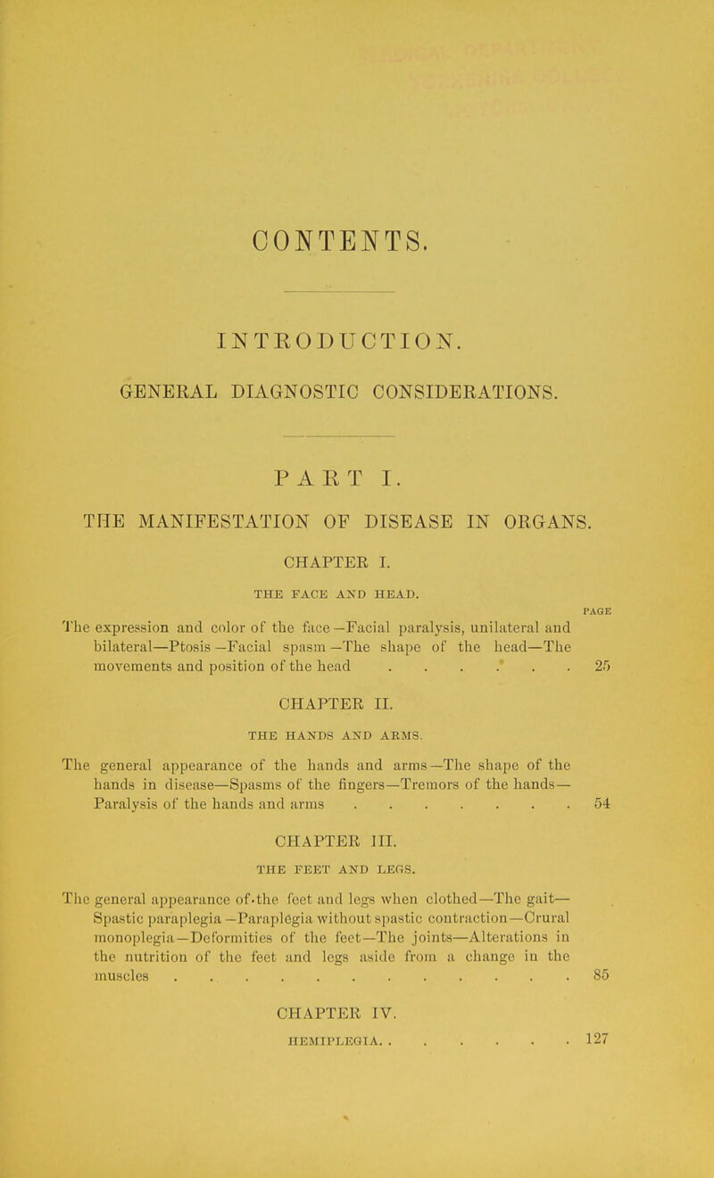 CONTENTS. INTRODUCTION. GENERAL DIAGNOSTIC CONSIDERATIONS. PART I. THE MANIFESTATION OF DISEASE IN ORGANS. CHAPTER I. THE FACE AND HEAD. PAGE The expression and color of the face—Facial paralysis, unilateral and bilateral—Ptosis —Facial spasm —The shape of the head—The movements and position of the head 25 CHAPTER II. THE HANDS AND ARMS. The general appearance of the hands and arms—The shape of the hands in disease—Spasms of the fingers—Tremors of the hands— Paralysis of the hands and arms 54 CHAPTER III. THE FEET AND LEGS. The general appearance of.the feet and legs when clothed—The gait— Spastic paraplegia —Paraplegia without spastic contraction—Crural monoplegia—Deformities of the feet—The joints—Alterations in the nutrition of the feet and legs aside from a change in the muscles 85 CHAPTER IV. HEMIPLEGIA 127