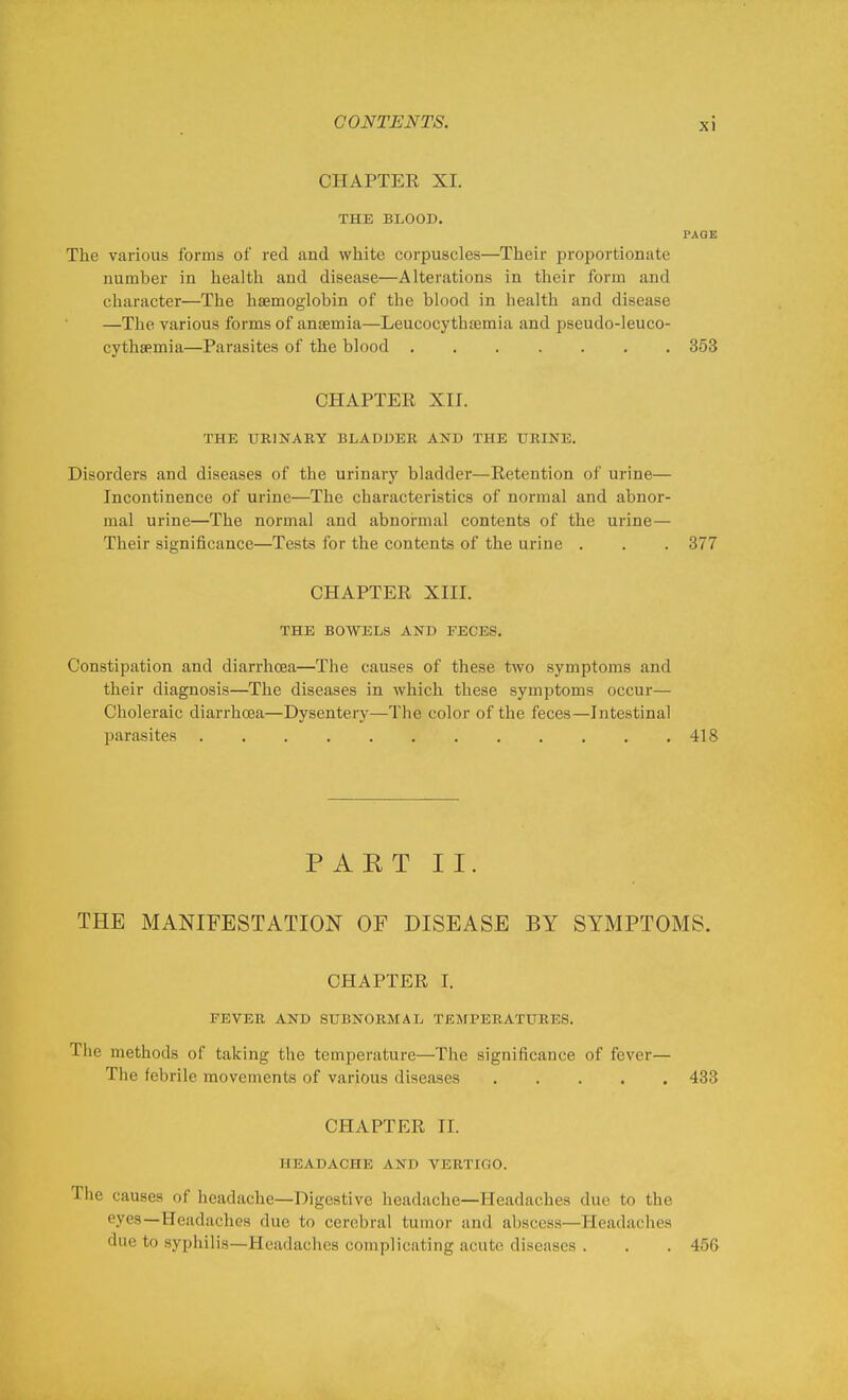 CHAPTER XI. THE BLOOD. PAGE The various forms of red and white corpuscles—Their proportionate number in health and disease—Alterations in their form and character—The haemoglobin of the blood in health and disease —The various forms of anaemia—Leucocythtemia and pseudo-leuco- cythsemia—Parasites of the blood 353 CHAPTER XII. THE URINARY BLADDER AND THE URINE. Disorders and diseases of the urinary bladder—Retention of urine— Incontinence of urine—The characteristics of normal and abnor- mal urine—The normal and abnormal contents of the urine— Their significance—Tests for the contents of the urine . . . 377 CHAPTER XIII. THE BOWELS AND FECES. Constipation and diarrhoea—The causes of these two symptoms and their diagnosis—The diseases in which these symptoms occur— Choleraic diarrhoea—Dysentery—The color of the feces—Intestinal parasites 418 PAKT II. THE MANIFESTATION OF DISEASE BY SYMPTOMS. CHAPTER I. FEVER AND SUBNORMAL TEMPERATURES. The methods of taking the temperature—The significance of fever— The febrile movements of various diseases 433 CHAPTER 11. HEADACHE AND VERTIGO. The causes of headache—Digestive headache—Headaches due to the eyes—Headaches due to cerebral tumor and abscess—Headaches due to syphilis—Headaches complicating acute diseases . . . 456