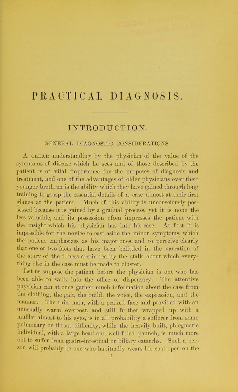 PRACTICAL DIAGNOSIS. IN'TEODUCTION. GENERAL DIAGNOSTIC CONSIDERATIONS. A CLEAR uuclerstandiug by tlie physician of the value of the symptoms of disease which he sees aud of those described by the patient is of vital importance for the purposes of diagnosis and treatment, and one of the advantages of older physicians over their yoimger brethren is the ability which they have gained through long training to grasp the essential details of a case almost at their first glance at the patient. Much of this ability is unconsciously pos- sessed because it is gained by a gradual process, yet it is none the less valuable, aud its possession often impresses the patient with the insight which his physician has into his case. At first it is impossible for the novice to cast aside the minor symptoms, which the patient emphasizes as his major ones, and to perceive clearly that one or two facts that have been belittled in the narration of the story of the illness are in I'eality the stalk about which every- thing else in the case must be made to cluster. Let us suppose the patient before the physician is one who has been able to walk into the office or dispensary. The attentive physician can at once gather much information about the case from the clothing, the gait, the build, the voice, the expression, and the manner. The thin man, with a peaked face and provided with an unusually warm overcoat, and still further wrapped up with a muffler almost to his eyes, is in all probability a sufferer from some pulmonary or throat difficulty, while the heavily built, phlegmatic individual, with a large head and well-filled paunch, is much more apt to suffer from gastro-intestinal or biliary catarrhs. Such a per- son will probably be one who habitually wears his coat open on the 2