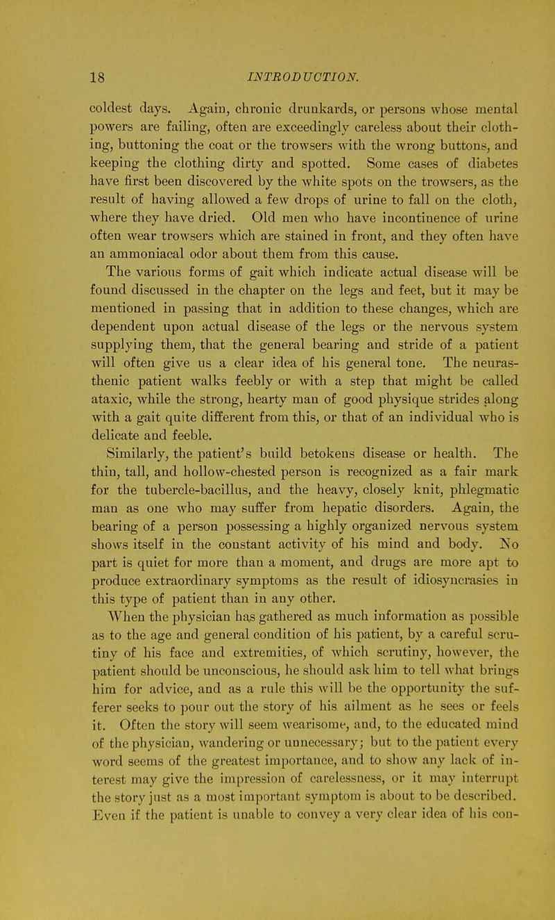 coldest days. Again, chronic drunkards, or persons whose mental powers are failing, often are exceedingly careless about their cloth- ing, buttoning the coat or the trowsers with the wrong buttons, and keeping the clothing dirty and spotted. Some cases of diabetes have first been discovered by the white spots on the trowsers, as the result of having allowed a few drops of urine to fall on the cloth, where they have dried. Old men who have incontinence of urine often wear trowsers which are stained in front, and they often have an ammoniacal odor about them from this cause. The various forms of gait which indicate actual disease will be found discussed in the chapter on the legs and feet, but it may be mentioned in passing that in addition to these changes, which are dependent upon actual disease of the legs or the nervous system supplying them, that the general bearing and stride of a patient will often give us a clear idea of his general tone. The neuras- thenic patient walks feebly or with a step that might be called ataxic, while the strong, hearty man of good physique strides along with a gait quite different from this, or that of an individual who is delicate and feeble. Similarly, the patient's build betokens disease or health. The thin, tall, and hollow-chested person is recognized as a fair mark for the tubercle-bacillus, and the heavy, closely knit, phlegmatic man as one who may suffer from hepatic disorders. Again, the bearing of a person possessing a highly organized nervous system shows itself in the constant activity of his mind and body, jMo part is quiet for more than a moment, and drugs are more apt to produce extraordinary symptoms as the result of idiosyncrasies in this type of patient than in any other. When the jjhysician has gathered as much information as possible as to the age and general condition of his patient, by a careful scru- tiny of his face and extremities, of which scrutiny, however, the patient should be unconscious, he should ask him to tell what brings him for advice, and as a rule this will be the opportunity the suf- ferer seeks to pour out the story of his ailment as he sees or feels it. Often the story will seem wearisome, and, to the educated mind of the physician, wandering or unnecessary; but to the patient every word seems of the greatest importance, and to show any lack of in- terest may give the impression of carelessness, or it may interrupt the story just as a most important symptom is about to be described. Even if the patient is unable to convey a very clear idea of his con-