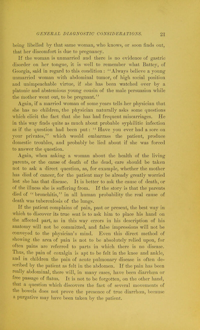 being libelled by that same woman, who knows, or soon finds out, that her discomfort is due to pregnancy. If the woman is unmarried and there is no evidence of gastric disorder on her tongue, it is well to remember what Battey, of Georgia, said in regard to this condition : ''Always believe a young unmarried woman with abdominal tumor, of high social position and unimpeachable virtue, if she has been watched over by a platonic and abstemious young cousin of the male persuasion while the mother went out, to be pregnant. Again, if a married woman of some years tells her physician that she has no children, the physician naturally asks some questions which elicit the fact that she has had frequent miscarriages. He in this way finds quite as much about probable syphilitic infection as if the question had been put:  Have you ever had a sore on your privates, which would embarrass the patient, produce domestic troubles, and probably be lied about if she was forced to answer the question. Again, when asking a woman about the health of the living parents, or the cause of death of the dead, care should be taken not to ask a direct question, as, for example, whether the mother has died of cancer, for the patient may be already greatly worried lest she has that disease. It is better to ask the cause of death, or of the illness she is suffering from. If the story is that the parents died of  bronchitis, in all human probability the real cause of death was tuberculosis of the lungs. If the patient complains of pain, past or present, the best way in which to discover its true seat is to ask him to place his hand on the affected part, as in this way errors in his description of his anatomy will not be committed, and false impressions will not be conveyed to the physician's mind. Even this direct method of showing .the area of pain is not to be absolutely relied upon, for often pains are referred to parts in which there is no disease. Thus, the pain of coxalgia is apt to be felt in the knee and ankle, and in children the pain of acute pulmonary disease is often de- scribed by the patient as felt in the abdomen. If the pain has been really aljdominal, there will, in many cases, have been diarrhoea or free passage of fiatus. It is not to be forgotten, on the otlier hand, that a question which discovers the fact of several movements of the bowels does not prove the presence of true diarrhoea, because a purgative may have been taken by the patient.