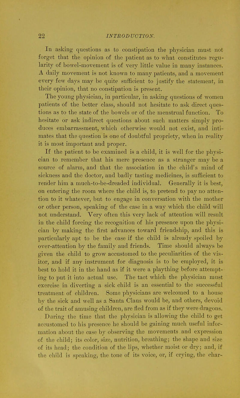 I 22 INTRODUCTION. In asking questions as to constipation tlie physician must not forget that the opinion of the patient as to what constitutes regu- larity of bowel-movement is of veiy little value in many instances. A daily movement is not known to many patients, and a movement every few days may be quite sufficient to justify the statement, in their opinion, that no constipation is present. The young physician, in particular, in asking questions of women patients of the better class, should not hesitate to ask direct ques- tions as to the state of the bowels or of the menstrual function. To hesitate or ask indirect questions about such matters simply pro- duces embarrassment, which otherwise would not exist, and inti- mates that the question is one of doubtful propriety, when in reality it is most important and proper. If the patient to be examined is a child, it is well for the physi- cian to remember that his mere presence as a stranger may be a source of alarm, and that the association in the child's mind of sickness and the doctor, aud badly tasting medicines, is sufficient to render him a much-to-be-dreaded individual. Generally it is best, on entering the room where the child is, to pretend to pay no atten- tion to it whatever, but to engage in conversation with the mother or other person, speaking of the case in a way which the child will not understand. Very often this very lack of attention will result in the child forcing the recognition of his presence upon the physi- cian by making the first advances toward friendship, and this is particularly apt to be the case if the child is already spoiled by over-attention by the family and friends. Time should always be given the child to grow accustomed to the peculiarities of the vis- itor, and if any instrument for diagnosis is to be employed, it is best to hold it in the hand as if it were a plaything before attempt- ing to put it into actual use. The tact which the physician must exercise in diverting: a sick child is an essential to the successful treatment of children. Some physicians are welcomed to a house by the sick and well as a Santa Glaus would be, and others, devoid of the trait of amusing children, are fled from as if they were dragons. During tlie time that the physician is allowing the child to get accustomed to his presence he should be gaining much useful infor- mation about the case by observing the movements and expression of the child; its color, size, nutrition, breathing; the shape and size of its head; the condition of the lips, whether moist or dry; and, if tlie child is speaking, the tone of its voice, or, if crying, the ohar-