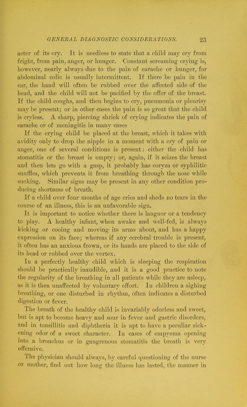 acter of its cry. It is needless to state that a child may cry from fright, from pain, anger, or hunger. Constant screaming crying is, however, nearly always due to the pain of earache or hunger, for abdominal colic is usually intermittent. If there be pain in the ear, the hand will often be rubbed over the affected side of the head, and the child will not be pacified by the oifer of the breast. If the child coughs, and then begins to cry, pneumonia or pleurisy may be present; or in other cases the pain is so great that the child is cryless. A sharp, piercing shriek of crying indicates the pain of earache or of meningitis in many cases If the crying child be placed at the breast, which it takes with avidity only to drop the nipple in a moment witli a cry of pain or anger, one of several conditions is pi'eseut: either the child has stomatitis or the breast is empty; or, again, if it seizes the breast and then lets go with a gasp, it probably has coryza or syphilitic snuffles, Avhich prevents it from breathing through the nose while sucking. Similar signs may be present in any other condition pro- ducing shortness of breath. If a child over four months of age cries and sheds no tears in the course of an illness, this is an unfavorable sign. It is important to notice whether there is languor or a tendency to play. A healthy infant, when awake and well-fed, is always kicking or cooing and moving its arms about, and has a happy expression on its face; whereas if any cerebral trouble is present, it often has an anxious frown, or its hands are placed to the side of its head or rubbed over the vertex. In a perfectly healthy child which is sleeping the respiration should be practically inaudible, and it is a good practice to note the regularity of the breathing in all patients while they are asleep, as it is then unaffected by voluntary effort. In children a sighing breathing, or one disturbed in rhythm, often indicates a disturbed digestion or fever. The breath of the healthy child is invariably odorless and sweet, but is apt to become heavy and sour in fever and gastric disorders, and in tonsillitis and diphtheria it is apt to have a peculiar sick- ening odor of a sweet character. In cases of empyema opening into a bronchus or in gangrenous stomatitis the breath is very offensive. The physician should always, by careful questioning of the nurse or mother, find out how long the illness has lasted, the manner in