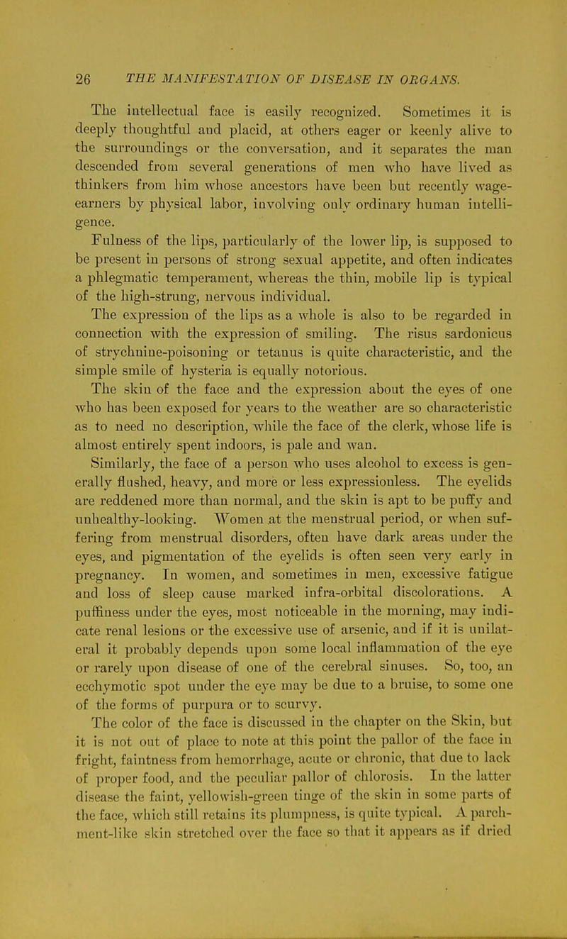 The intellectual face is easily recognized. Sometimes it is deeply thoughtful and placid, at others eager or keenly alive to the surroundings or the conversation, and it separates the man descended from several generations of men who have lived as thinkers from him whose ancestors have been but i-eceutly wage- earners by physical labor, involving only ordinary human intelli- gence. Fulness of the lips, particularly of the lower lip, is supposed to be present in persons of strong sexual appetite, and often indicates a phlegmatic temperament, whereas the thin, mobile lip is typical of the high-strung, nervous individual. The expression of the lips as a whole is also to be regarded in connection with the expression of smiling. The risus sardonicus of strychnine-poisoning or tetanus is quite characteristic, and the simple smile of hysteria is equally notorious. The skin of the face and the expression about the eyes of one who has been exposed for years to the weather are so characteristic as to need no description, while the face of the clerk, whose life is almost entirely spent indoors, is pale and wan. Similarly, the face of a person who uses alcohol to excess is gen- erally flushed, heavy, and more or less expressionless. The eyelids are reddened more than normal, and the skin is apt to be puffy and unhealthy-looking. Women .at the menstrual period, or when suf- fering from menstrual disorders, often have dark areas uuder the eyes, and pigmentation of the eyelids is often seen very early in pregnancy. In women, and sometimes in men, excessive fatigue and loss of sleep cause marked infra-orbital discolorations. A puffiness under the eyes, most noticeable in the morning, may indi- cate renal lesions or the excessive use of arsenic, and if it is unilat- eral it probably depends upon some local inflammation of the eye or rarely upon disease of one of the cerebral sinuses. So, too, an ecchymotic spot uuder the eye may be due to a bruise, to some one of the forms of purpura or to scurvy. The color of the face is discussed in the chapter on the Skin, but it is not out of place to note at this point the pallor of the face in fright, faintness from hemorrhage, acute or chronic, that due to lack of proper food, and the peculiar pallor of chlorosis. In the latter disease the faint, yellowish-green tinge of the skin in some parts of the face, wliich still retains its plumpness, is quite typical. A parch- ment-like skin stretched over the face so that it appears as if dried