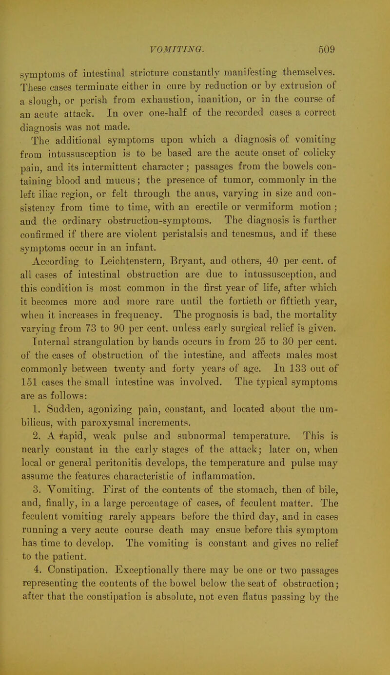 symptoms of intestinal stricture constantly manifesting themselves. These cases terminate either in cure by reduction or by extrusion of a slough, or perish from exhaustion, inanition, or in the course of an acute attack. In over one-half of the recorded cases a correct diagnosis was not made. The additional symptoms upon which a diagnosis of vomiting from intussusception is to be based are the acute onset of colicky pain, and its intermittent character; passages from the bowels con- taining blood and mucus; the presence of tumor, commonly in the left iliac region, or felt through the anus, varying in size and con- sistency from time to time, with an erectile or vermiform motion ; and the ordinary obstruction-symptoms. The diagnosis is further confirmed if there are violent peristalsis and tenesmus, and if these symptoms occur in an infant. According to Leiclitenstern, Bryant, and others, 40 per cent, of all cases of intestinal obstruction are due to intussusception, and this condition is most common in the first year of life, after which it becomes more and more rare until the fortieth or fiftieth year, when it increases in frequency. The prognosis is bad, the mortality varying from 73 to 90 per cent, unless early surgical relief is given. Internal strangulation by bauds occurs in from 25 to 30 per cent, of the cases of obstruction of the intestine, and affects males most commonly between twenty and forty years of ago. In 133 out of 151 cases the small intestine was involved. The typical symptoms are as follows: 1. Sudden, agonizing pain, constant, and located about the um- bilicus, with paroxysmal increments. 2. A I'apid, weak pulse and subnormal temperature. This is nearly constant in the early stages of the attack; later on, when local or general peritonitis develops, the temperature and pulse may assume the features characteristic of inflammation. 3. Vomiting. First of the contents of the stomach, then of bile, and, finally, in a large percentage of cases, of feculent matter. The feculent vomiting rarely appears before the third day, and in cases running a very acute course death may ensue before this symptom has time to develop. The vomiting is constant and gives no relief to the patient. 4. Constipation. Exceptionally there may be one or two passages representing the contents of the bowel below the seat of obstruction; after that the constipation is absolute, not es'en flatus passing by the