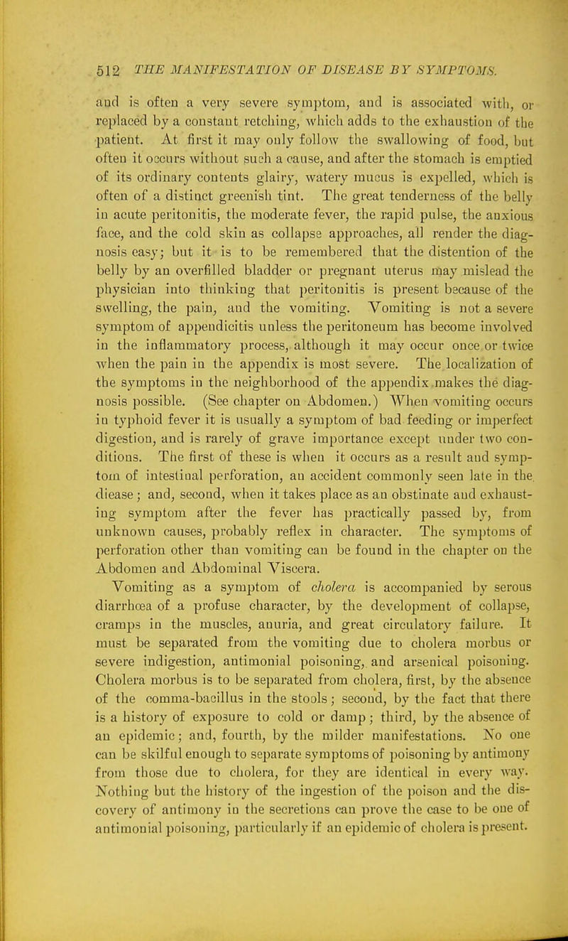 aud is often a very severe symptom, and is associated -with, or replaced by a constant retching, which adds to the exhaustion of the patient. At first it may only follow the swallowing of food, but often it occurs without such a cause, and after the stomach is emptied of its ordinary contents glairy, watery mucus is expelled, which is often of a distinct greenish tint. The great tenderness of the belly in acute peritonitis, the moderate fever, the rapid pulse, the anxious face, and the cold skin as collapse approaches, all render the diag- nosis easy; but it is to be remembered that the distention of the belly by an overfilled bladder or pregnant uterus naay mislead the physician into thinking that peritonitis is present because of the swelling, the pain, aud the vomiting. Vomiting is not a severe symptom of appendicitis unless the peritoneum has become involved in the inflammatory process, although it may occur once or twice when the pain in the appendix is most severe. The localization of the symptoms in the neighboi'hood of the appendix.makes the diag- nosis possible. (See chapter on Abdomen.) When vomiting occurs in typhoid fever it is usually a symptom of bad feeding or imperfect digestion, and is rarely of grave importance except under two con- ditions. The first of these is when it occurs as a result aud symp- tom of intestinal perforation, an accident commonly seen late in the, diease ; and, second, when it takes place as an obstinate aud exhaust- ing symptom after the fever has practically passed by, from unknown causes, probably reflex in character. The symptoms of perforation other than vomiting can be found in the chapter on the Abdomen and Abdominal Viscera. Vomiting as a symptom of cholera is accompanied by serous diarrhoea of a profuse character, by the development of collapse, cramps in the muscles, anuria, and great circulatory failure. It must be separated from the vomiting due to cholera morbus or severe indigestion, antimonial j^oisoning, and ai'senical poisoning. Cholera morbus is to be separated from cholera, first, by the absence of the comma-bacillus in the stools; second, by the fact that there is a history of exposure to cold or damp; third, by the absence of an epidemic; and, fourth, by the milder manifestations. No one can be skilful enough to separate symptoms of poisoning by antimony from those due to cholera, for they are identical in every way. Nothing but the history of the ingestion of the poison and the dis- covery of antimony in the secretions can jjrove the case to be one of antimonial poisoning, particularly if an epidemic of cholera is present.