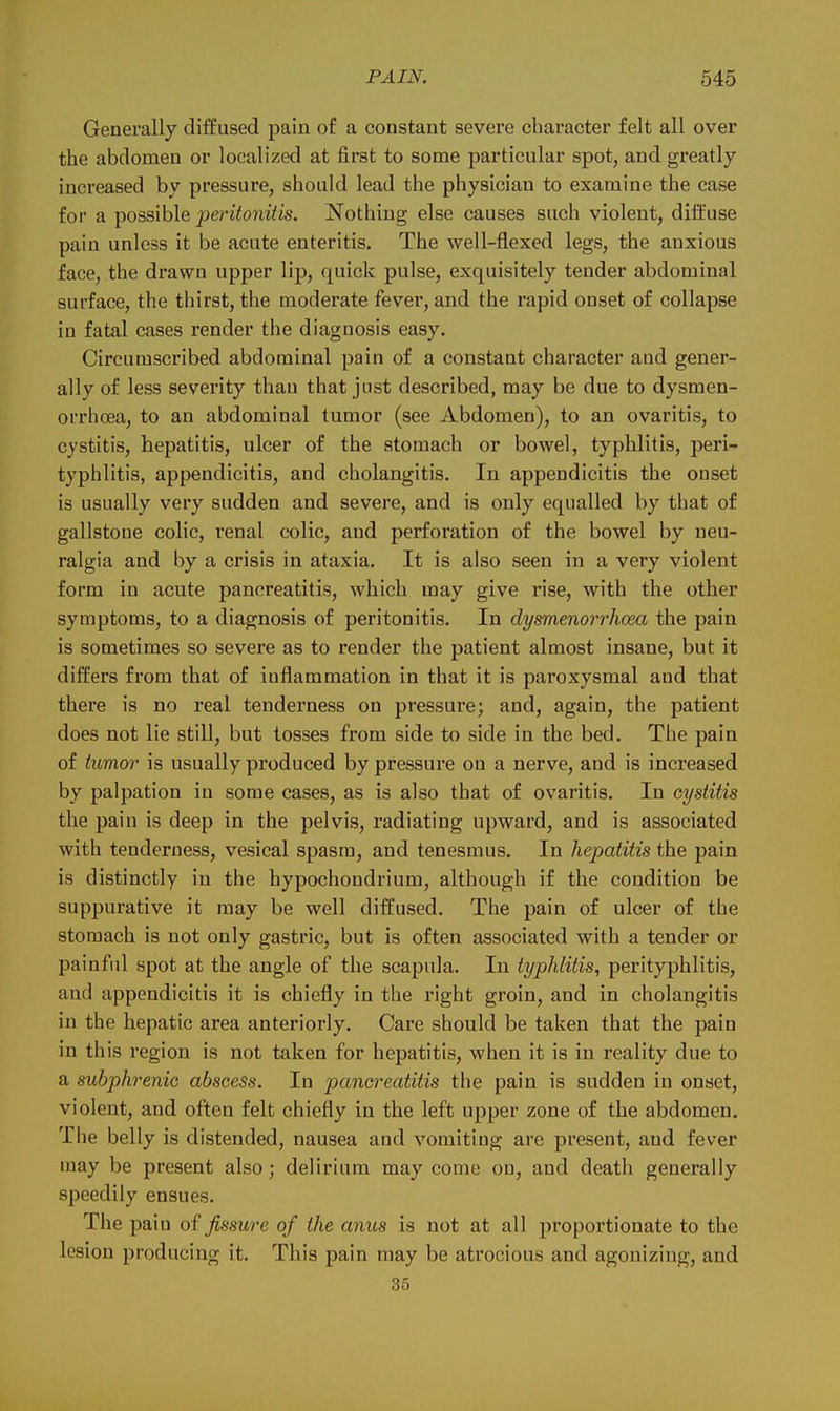 Generally diffused pain of a constant severe character felt all over the abdomen or localized at first to some particular spot, and greatly increased by pressure, should lead the physician to examine the case for a possible peritonitis. Nothing else causes such violent, diffuse pain unless it be acute enteritis. The well-flexed legs, the anxious face, the drawn upper lip, quick pulse, exquisitely tender abdominal surface, the thirst, the moderate fever, and the rapid onset of collapse in fatal cases render the diagnosis easy. Circumscribed abdominal pain of a constant character and gener- ally of less severity than that just described, may be due to dysmen- orrhoea, to an abdominal tumor (see Abdomen), to an ovaritis, to cystitis, hepatitis, ulcer of the stomach or bowel, typhlitis, peri- typhlitis, appendicitis, and cholangitis. In appendicitis the onset is usually very sudden and severe, and is only equalled by that of gallstone colic, renal colic, and perforation of the bowel by neu- ralgia and by a crisis in ataxia. It is also seen in a very violent form in acute pancreatitis, which may give rise, with the other symptoms, to a diagnosis of peritonitis. In dysmenorrhoea the pain is sometimes so severe as to render the patient almost insane, but it differs from that of inflammation in that it is paroxysmal and that there is no real tenderness on pressure; and, again, the patient does not lie still, but losses from side to side in the bed. The pain of tumor is usually produced by pressure on a nerve, and is increased by palpation in some cases, as is also that of ovaritis. In cystitis the pain is deep in the pelvis, radiating upward, and is associated with tenderness, vesical spasm, and tenesmus. In hepatitis the pain is distinctly in the hypochondrium, although if the condition be suppurative it may be well diffused. The pain of ulcer of the stomach is not only gastric, but is often associated with a tender or painful spot at the angle of the scapula. In typhlitis, perityphlitis, and appendicitis it is chiefly in the right groin, and in cholangitis in the hepatic area anteriorly. Care should be taken that the pain in this region is not taken for hepatitis, when it is in reality due to a subphrenic abscess. In pancreatitis the pain is sudden in onset, violent, and often felt chiefly in the left upper zone of the abdomen. Tiie belly is distended, nausea and vomiting are present, and fever may be present also; delirium may come on, and death generally speedily ensues. The paiu of fissure of the anus is not at all proportionate to the lesion producing it. This pain may be atrocious and agonizing, and 35