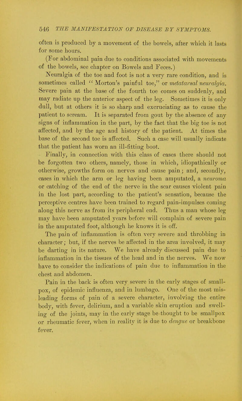 often is produced by a movement of the bowels, after which it lasts for some hours. (For abdominal pain due to conditions associated with movements of the bowels, see chapter on Bowels and Feces.) Neuralgia of the toe and foot is not a very rare condition, and is sometimes called Morton's painful toe, or metatarsal neuralffia. Severe pain at the base of the fourth toe comes on suddenly, and may radiate up the anterior aspect of the leg. Sometimes it is only dull, but at others it is so sharp and excruciating as to cause the patient to scream. It is separated from gout by the absence of any signs of inflammation in the part, by the fact that the big toe is not affected, and by the age and history of the patient. At times the base of the second toe is affected. Such a case will usually indicate that the patient has worn an ill-fitting boot. Finally, in connection with this class of cases there should not be forgotten two others, namely, those in which, idiojiathically or otherwise, growths form on nerves and cause pain; and, secondly, cases in which the arm or leg having been amputated, a neuroma or catching of the end of the nerve in the scar causes violent pain in the lost part, according to the patient's sensation, because the perceptive centres have been trained to regard pain-impulses coming along this nerve as from its peripheral end. Thus a man whose leg may have been amputated years before will complain of severe pain in the amputated foot, although he knows it is off. The pain of inflammation is often very severe and throbbing in character; but, if the nerves be affected in the area involved, it may be darting in its nature. We have already discussed pain due to inflammation in the tissues of the head and in the nerves. We now have to consider the indications of pain due to inflammation in the chest and abdomen. Pain in the back is often very severe in the early stages of small- pox, of epidemic influenza, and in lumbago. One of the most mis- leading forms of pain of a severe character, involving the entire body, with fever, delirium, and a variable skin eruption and swell- ing of the joints, may in the early stage be thought to be smallpox or rheumatic fever, when in reality it is due to dengue or breakbone fever.