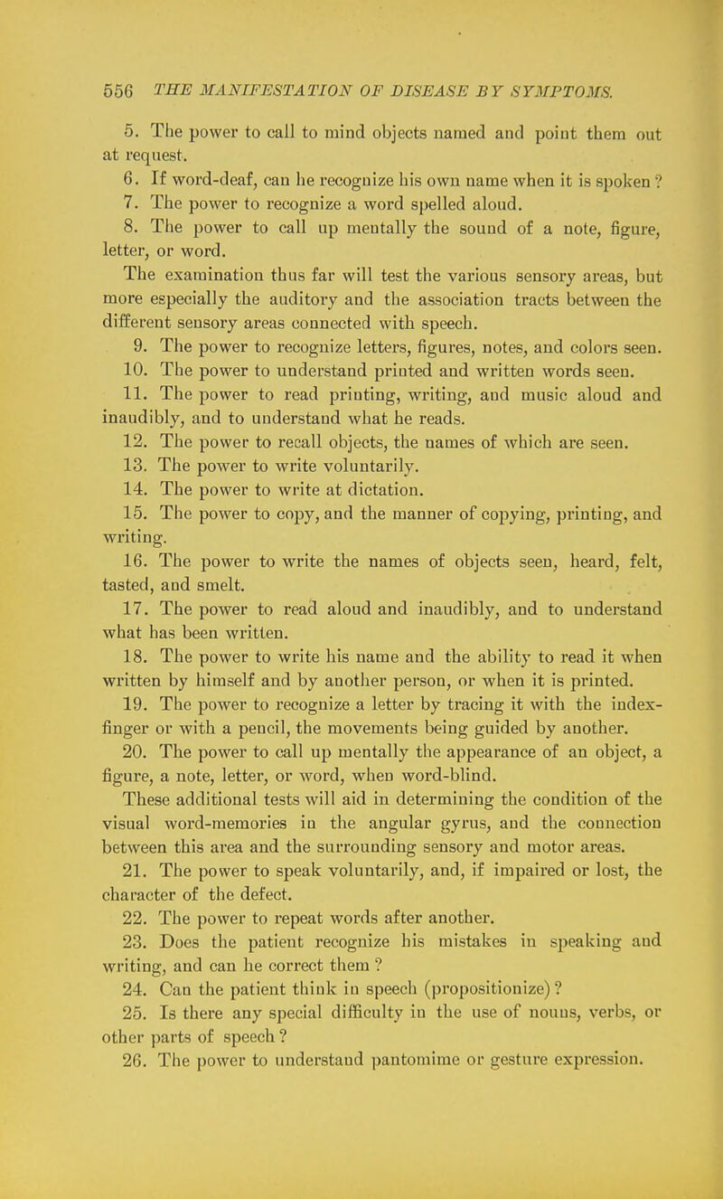 5. The power to call to mind objects named and point them out at request. 6. If word-deaf, can he recognize his own name when it is spoken ? 7. The power to recognize a word spelled aloud. 8. The power to call up mentally the sound of a note, figure, letter, or word. The examination thus far will test the various sensory areas, but more especially the auditory and the association tracts between the different sensory areas connected with speech. 9. The power to recognize letters, figures, notes, and colors seen. 10. The power to understand printed and written words seen. 11. The power to read printing, writing, and music aloud and inaudibly, and to understand what he reads. 12. The power to recall objects, the names of which are seen. 13. The power to write voluntarily. 14. The power to write at dictation. 15. The power to copy, and the manner of copying, printing, and writing. 16. The power to write the names of objects seen, heard, felt, tasted, and smelt. 17. The power to read aloud and inaudibly, and to understand what has been written. 18. The power to write his name and the ability to read it when written by himself and by another person, or when it is printed. 19. The power to recognize a letter by tracing it with the index- finger or with a pencil, the movements being guided by another. 20. The power to call up mentally the appearance of an object, a figure, a note, letter, or word, when word-blind. These additional tests will aid in determining the condition of the visual word-memories in the angular gyrus, and the connection between this area and the surrounding sensory and motor areas. 21. The power to speak voluntarily, and, if impaired or lost, the character of the defect. 22. The power to repeat words after another. 23. Does the patient recognize his mistakes in speaking and writing, and can he correct them ? 24. Can the patient think in speech (propositionize) ? 25. Is there any special difficulty in the use of nouns, verbs, or other parts of speech ? 26. The power to understand pantomime or gesture expression.