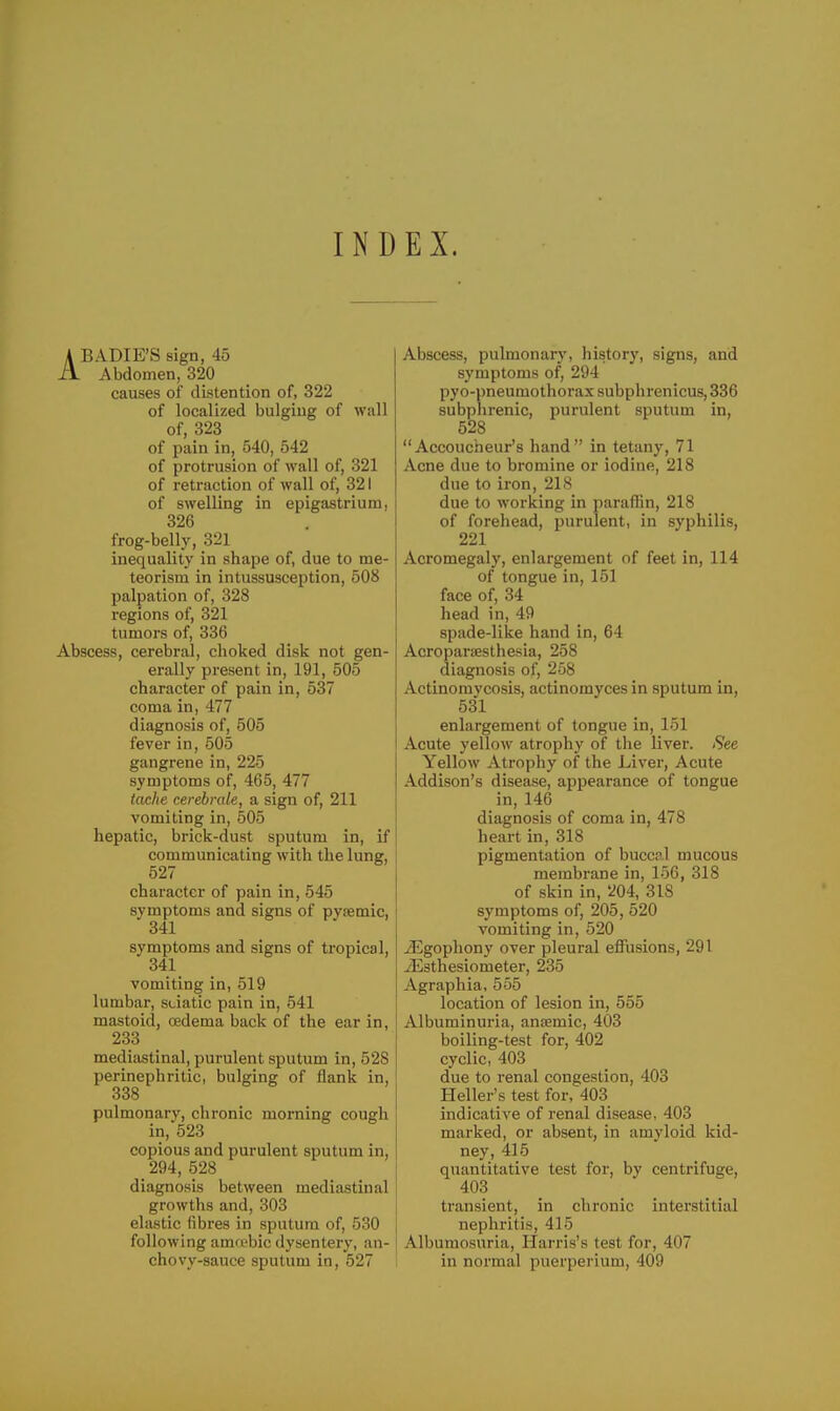 INDEX. ABADIE'S sign, 45 Abdomen, 320 causes of distention of, 322 of localized bulging of wall of, 323 of pain in, 540, 542 of protrusion of wall of, 321 of retraction of wall of, 321 of swelling in epigastrium, 326 frog-belly, 321 inequality in shape of, due to me- teorism in intussusception, 508 palpation of, 328 regions of, 321 tumors of, 336 Abscess, cerebral, choked disk not gen- erally present in, 191, 505 character of pain in, 537 coma in, 477 diagnosis of, 505 fever in, 505 gangrene in, 225 symptoms of, 465, 477 tache cerebrale, a sign of, 211 vomiting in, 505 hepatic, brick-dust sputum in, if communicating with the lung, 527 character of pain in, 545 symptoms and signs of pysemic, 341 symptoms and signs of tropical, 341 vomiting in, 519 lumbar, sciatic pain in, 541 mastoid, oedema back of the ear in, 233 mediastinal, purulent sputum in, 528 perinephritic, bulging of flank in, 338 pulmonary, chronic morning cough in, 523 copious and purulent sputum in, 294, 528 diagnosis between mediastinal growths and, 303 elastic fibres in sputum of, 530 following amfi'bic dysentery, an- chovy-sauce sputum in, 527 Abscess, pulmonary, history, signs, and symptoms of, 294 pyo-i)neumothorax subphrenicus,336 subphrenic, purulent sputum in, 528 Accoucheur's hand in tetany, 71 Acne due to bromine or iodine, 218 due to iron, 21S due to working in paraffin, 218 of forehead, purulent, in syphilis, 221 Acromegaly, enlargement of feet in, 114 of tongue in, 151 face of, 34 head in, 49 spade-like hand in, 64 Acroparsesthesia, 258 diagnosis of, 258 Actinomycosis, actinomyces in sputum in, 531 enlargement of tongue in, 151 Acute yellow atrophy of the liver. See Yellow Atrophy of the Liver, Acute Addison's disease, appearance of tongue in, 146 diagnosis of coma in, 478 heart in, 318 pigmentation of buccal mucous membrane in, 156, 318 of skin in, 204, 318 symptoms of, 205, 520 vomiting in, 520 iEgophony over pleural effusions, 291 J£sthesiometer, 235 Agraphia, 555 location of lesion in, 555 Albuminuria, ancemic, 403 boiling-test for, 402 cyclic, 403 due to renal congestion, 403 Heller's test for, 403 indicative of renal disease, 403 marked, or absent, in amyloid kid- ney, 415 quantitative test for, by centrifuge, 403 transient, in chronic interstitial nephritis, 415 Albumosuria, Harris's test for, 407 in normal puerperium, 409